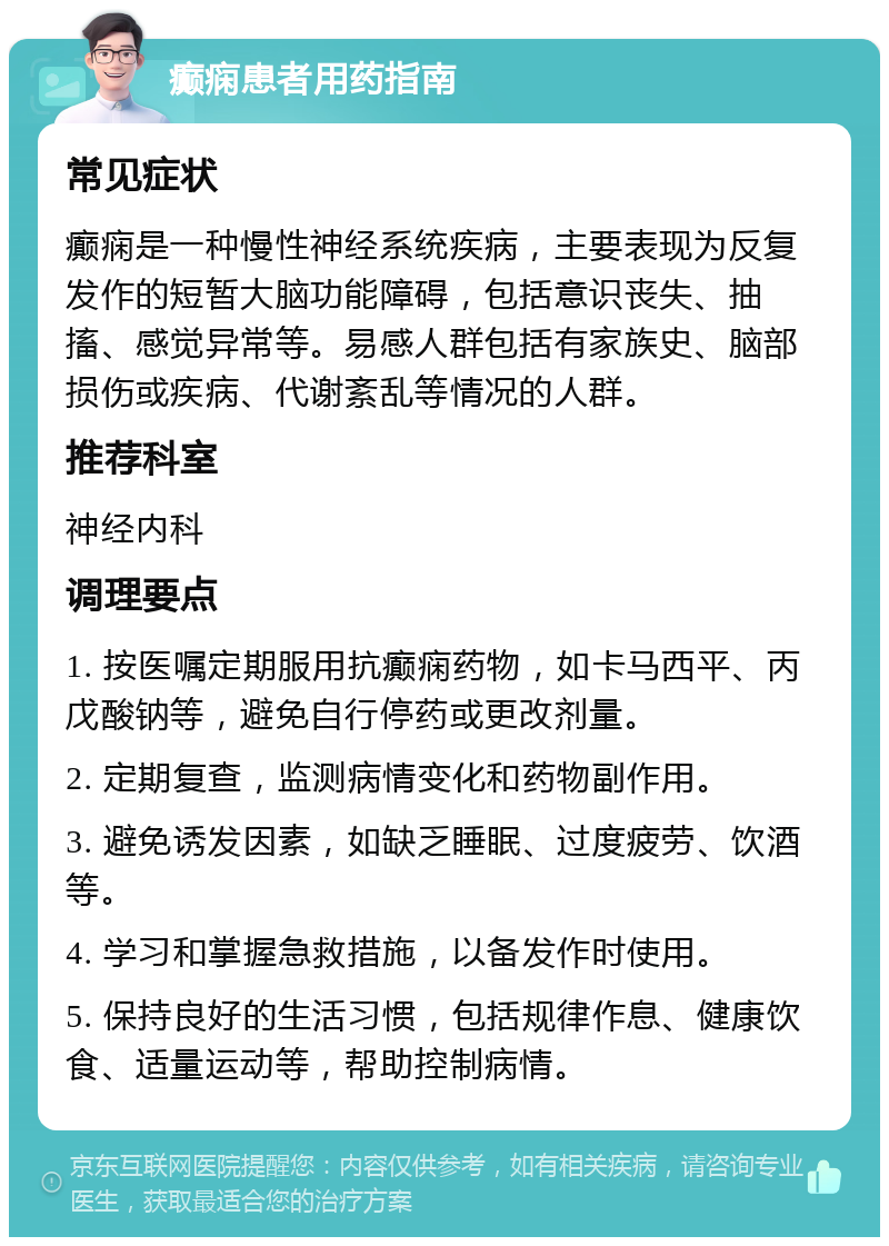 癫痫患者用药指南 常见症状 癫痫是一种慢性神经系统疾病，主要表现为反复发作的短暂大脑功能障碍，包括意识丧失、抽搐、感觉异常等。易感人群包括有家族史、脑部损伤或疾病、代谢紊乱等情况的人群。 推荐科室 神经内科 调理要点 1. 按医嘱定期服用抗癫痫药物，如卡马西平、丙戊酸钠等，避免自行停药或更改剂量。 2. 定期复查，监测病情变化和药物副作用。 3. 避免诱发因素，如缺乏睡眠、过度疲劳、饮酒等。 4. 学习和掌握急救措施，以备发作时使用。 5. 保持良好的生活习惯，包括规律作息、健康饮食、适量运动等，帮助控制病情。