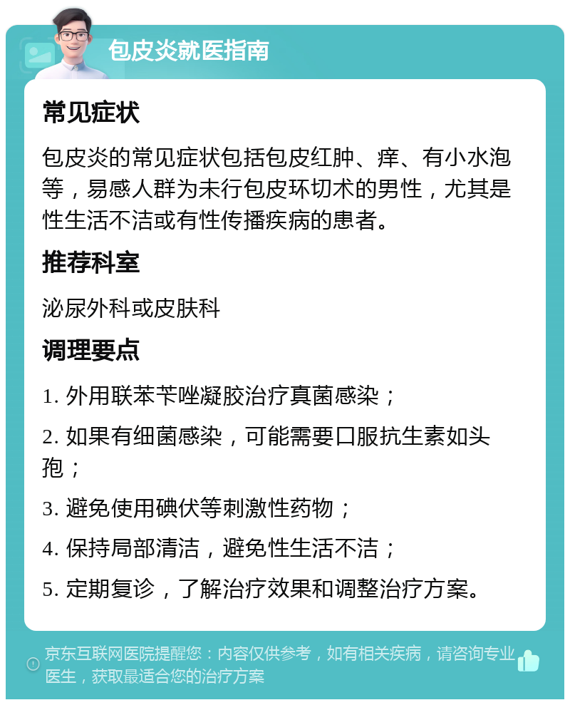 包皮炎就医指南 常见症状 包皮炎的常见症状包括包皮红肿、痒、有小水泡等，易感人群为未行包皮环切术的男性，尤其是性生活不洁或有性传播疾病的患者。 推荐科室 泌尿外科或皮肤科 调理要点 1. 外用联苯苄唑凝胶治疗真菌感染； 2. 如果有细菌感染，可能需要口服抗生素如头孢； 3. 避免使用碘伏等刺激性药物； 4. 保持局部清洁，避免性生活不洁； 5. 定期复诊，了解治疗效果和调整治疗方案。