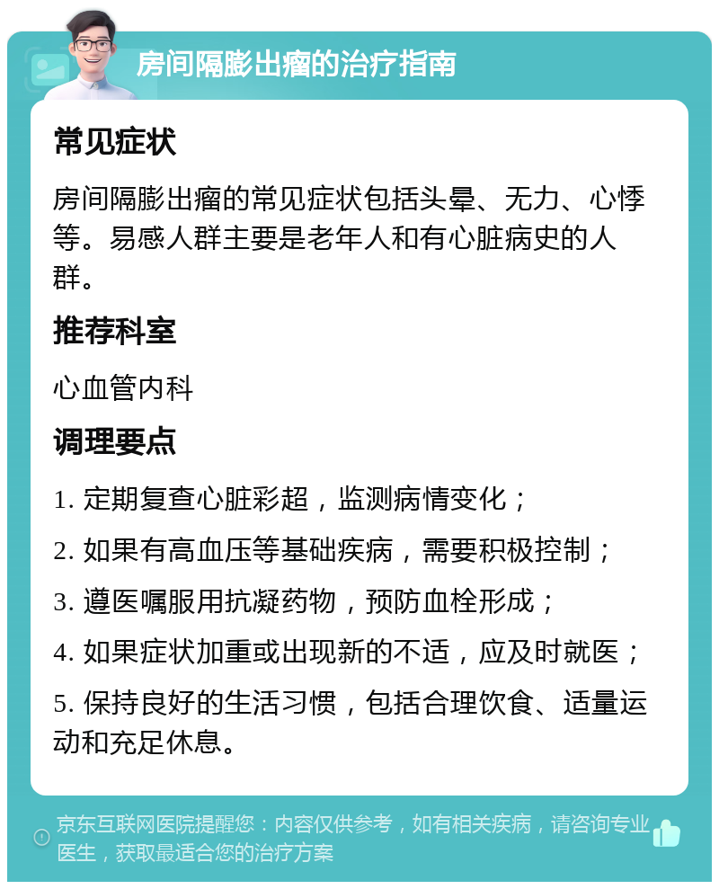 房间隔膨出瘤的治疗指南 常见症状 房间隔膨出瘤的常见症状包括头晕、无力、心悸等。易感人群主要是老年人和有心脏病史的人群。 推荐科室 心血管内科 调理要点 1. 定期复查心脏彩超，监测病情变化； 2. 如果有高血压等基础疾病，需要积极控制； 3. 遵医嘱服用抗凝药物，预防血栓形成； 4. 如果症状加重或出现新的不适，应及时就医； 5. 保持良好的生活习惯，包括合理饮食、适量运动和充足休息。