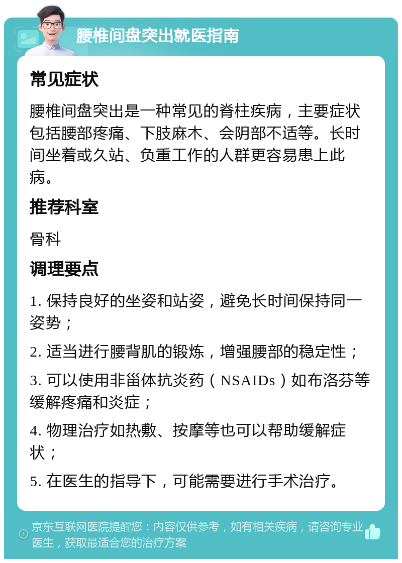 腰椎间盘突出就医指南 常见症状 腰椎间盘突出是一种常见的脊柱疾病，主要症状包括腰部疼痛、下肢麻木、会阴部不适等。长时间坐着或久站、负重工作的人群更容易患上此病。 推荐科室 骨科 调理要点 1. 保持良好的坐姿和站姿，避免长时间保持同一姿势； 2. 适当进行腰背肌的锻炼，增强腰部的稳定性； 3. 可以使用非甾体抗炎药（NSAIDs）如布洛芬等缓解疼痛和炎症； 4. 物理治疗如热敷、按摩等也可以帮助缓解症状； 5. 在医生的指导下，可能需要进行手术治疗。