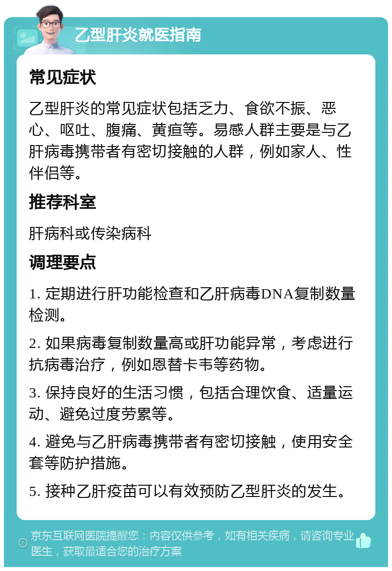 乙型肝炎就医指南 常见症状 乙型肝炎的常见症状包括乏力、食欲不振、恶心、呕吐、腹痛、黄疸等。易感人群主要是与乙肝病毒携带者有密切接触的人群，例如家人、性伴侣等。 推荐科室 肝病科或传染病科 调理要点 1. 定期进行肝功能检查和乙肝病毒DNA复制数量检测。 2. 如果病毒复制数量高或肝功能异常，考虑进行抗病毒治疗，例如恩替卡韦等药物。 3. 保持良好的生活习惯，包括合理饮食、适量运动、避免过度劳累等。 4. 避免与乙肝病毒携带者有密切接触，使用安全套等防护措施。 5. 接种乙肝疫苗可以有效预防乙型肝炎的发生。