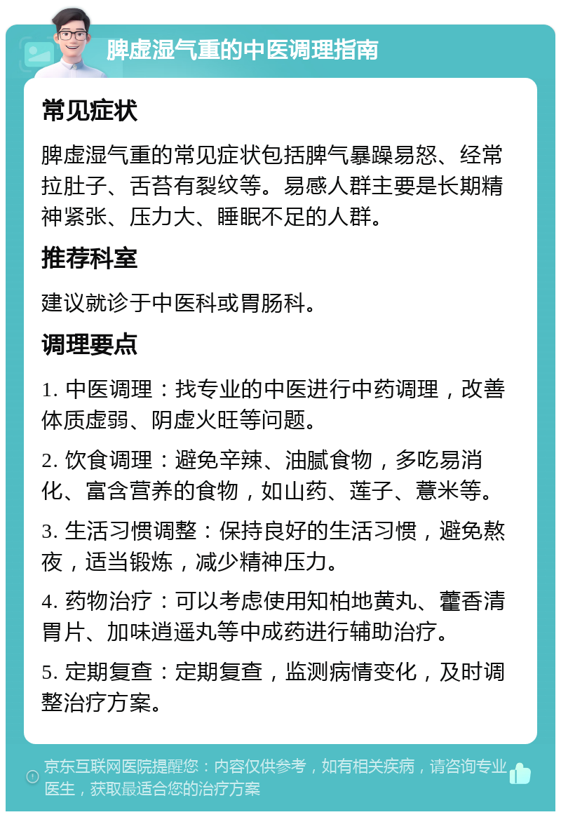 脾虚湿气重的中医调理指南 常见症状 脾虚湿气重的常见症状包括脾气暴躁易怒、经常拉肚子、舌苔有裂纹等。易感人群主要是长期精神紧张、压力大、睡眠不足的人群。 推荐科室 建议就诊于中医科或胃肠科。 调理要点 1. 中医调理：找专业的中医进行中药调理，改善体质虚弱、阴虚火旺等问题。 2. 饮食调理：避免辛辣、油腻食物，多吃易消化、富含营养的食物，如山药、莲子、薏米等。 3. 生活习惯调整：保持良好的生活习惯，避免熬夜，适当锻炼，减少精神压力。 4. 药物治疗：可以考虑使用知柏地黄丸、藿香清胃片、加味逍遥丸等中成药进行辅助治疗。 5. 定期复查：定期复查，监测病情变化，及时调整治疗方案。