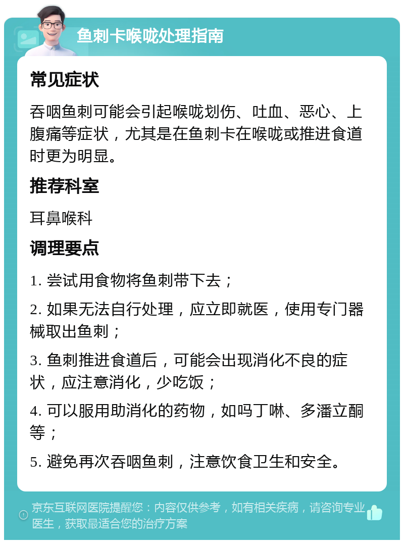 鱼刺卡喉咙处理指南 常见症状 吞咽鱼刺可能会引起喉咙划伤、吐血、恶心、上腹痛等症状，尤其是在鱼刺卡在喉咙或推进食道时更为明显。 推荐科室 耳鼻喉科 调理要点 1. 尝试用食物将鱼刺带下去； 2. 如果无法自行处理，应立即就医，使用专门器械取出鱼刺； 3. 鱼刺推进食道后，可能会出现消化不良的症状，应注意消化，少吃饭； 4. 可以服用助消化的药物，如吗丁啉、多潘立酮等； 5. 避免再次吞咽鱼刺，注意饮食卫生和安全。