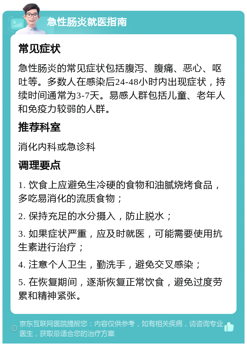 急性肠炎就医指南 常见症状 急性肠炎的常见症状包括腹泻、腹痛、恶心、呕吐等。多数人在感染后24-48小时内出现症状，持续时间通常为3-7天。易感人群包括儿童、老年人和免疫力较弱的人群。 推荐科室 消化内科或急诊科 调理要点 1. 饮食上应避免生冷硬的食物和油腻烧烤食品，多吃易消化的流质食物； 2. 保持充足的水分摄入，防止脱水； 3. 如果症状严重，应及时就医，可能需要使用抗生素进行治疗； 4. 注意个人卫生，勤洗手，避免交叉感染； 5. 在恢复期间，逐渐恢复正常饮食，避免过度劳累和精神紧张。