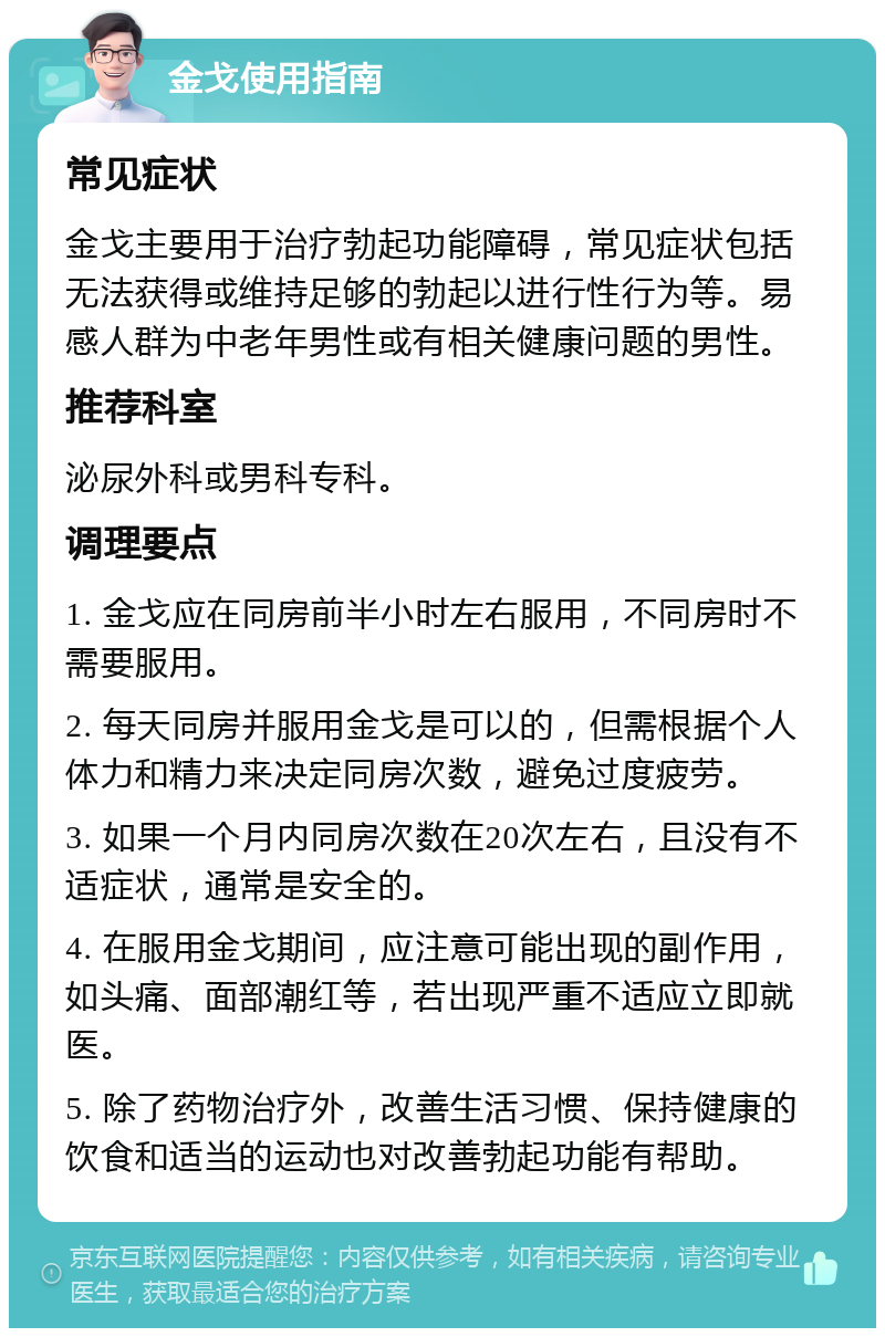 金戈使用指南 常见症状 金戈主要用于治疗勃起功能障碍，常见症状包括无法获得或维持足够的勃起以进行性行为等。易感人群为中老年男性或有相关健康问题的男性。 推荐科室 泌尿外科或男科专科。 调理要点 1. 金戈应在同房前半小时左右服用，不同房时不需要服用。 2. 每天同房并服用金戈是可以的，但需根据个人体力和精力来决定同房次数，避免过度疲劳。 3. 如果一个月内同房次数在20次左右，且没有不适症状，通常是安全的。 4. 在服用金戈期间，应注意可能出现的副作用，如头痛、面部潮红等，若出现严重不适应立即就医。 5. 除了药物治疗外，改善生活习惯、保持健康的饮食和适当的运动也对改善勃起功能有帮助。