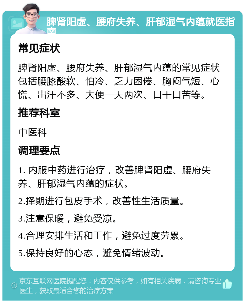 脾肾阳虚、腰府失养、肝郁湿气内蕴就医指南 常见症状 脾肾阳虚、腰府失养、肝郁湿气内蕴的常见症状包括腰膝酸软、怕冷、乏力困倦、胸闷气短、心慌、出汗不多、大便一天两次、口干口苦等。 推荐科室 中医科 调理要点 1. 内服中药进行治疗，改善脾肾阳虚、腰府失养、肝郁湿气内蕴的症状。 2.择期进行包皮手术，改善性生活质量。 3.注意保暖，避免受凉。 4.合理安排生活和工作，避免过度劳累。 5.保持良好的心态，避免情绪波动。