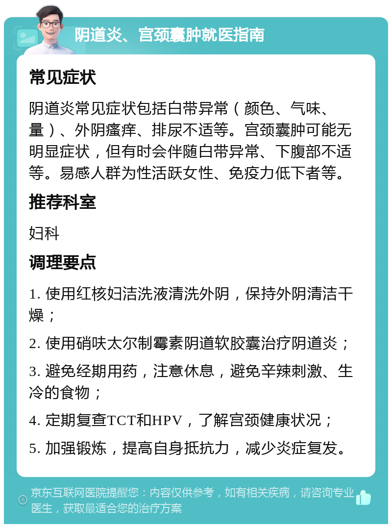 阴道炎、宫颈囊肿就医指南 常见症状 阴道炎常见症状包括白带异常（颜色、气味、量）、外阴瘙痒、排尿不适等。宫颈囊肿可能无明显症状，但有时会伴随白带异常、下腹部不适等。易感人群为性活跃女性、免疫力低下者等。 推荐科室 妇科 调理要点 1. 使用红核妇洁洗液清洗外阴，保持外阴清洁干燥； 2. 使用硝呋太尔制霉素阴道软胶囊治疗阴道炎； 3. 避免经期用药，注意休息，避免辛辣刺激、生冷的食物； 4. 定期复查TCT和HPV，了解宫颈健康状况； 5. 加强锻炼，提高自身抵抗力，减少炎症复发。