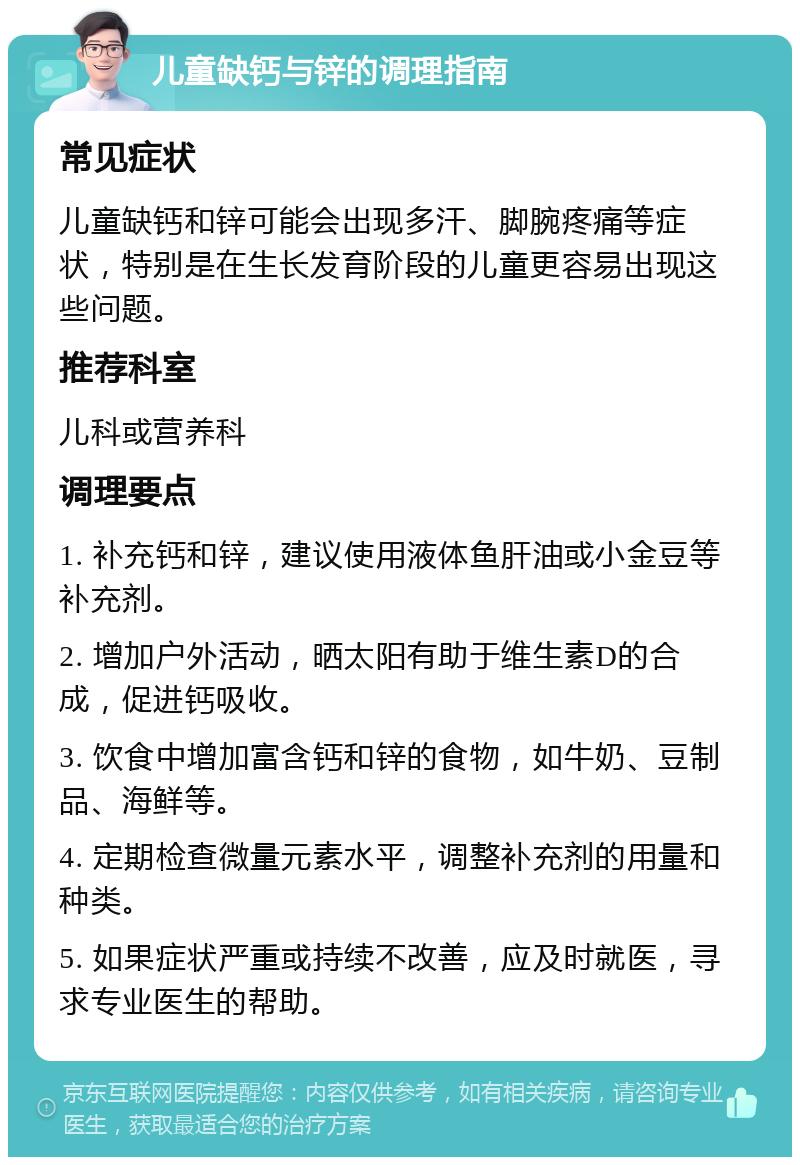 儿童缺钙与锌的调理指南 常见症状 儿童缺钙和锌可能会出现多汗、脚腕疼痛等症状，特别是在生长发育阶段的儿童更容易出现这些问题。 推荐科室 儿科或营养科 调理要点 1. 补充钙和锌，建议使用液体鱼肝油或小金豆等补充剂。 2. 增加户外活动，晒太阳有助于维生素D的合成，促进钙吸收。 3. 饮食中增加富含钙和锌的食物，如牛奶、豆制品、海鲜等。 4. 定期检查微量元素水平，调整补充剂的用量和种类。 5. 如果症状严重或持续不改善，应及时就医，寻求专业医生的帮助。