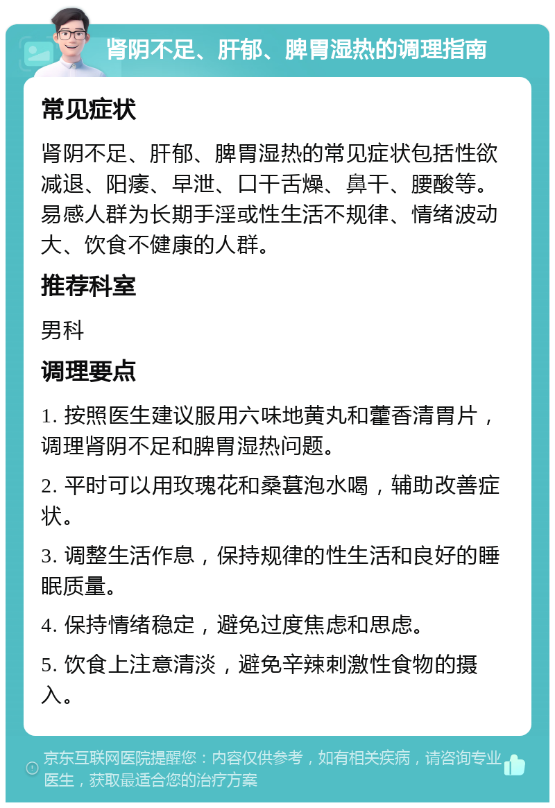 肾阴不足、肝郁、脾胃湿热的调理指南 常见症状 肾阴不足、肝郁、脾胃湿热的常见症状包括性欲减退、阳痿、早泄、口干舌燥、鼻干、腰酸等。易感人群为长期手淫或性生活不规律、情绪波动大、饮食不健康的人群。 推荐科室 男科 调理要点 1. 按照医生建议服用六味地黄丸和藿香清胃片，调理肾阴不足和脾胃湿热问题。 2. 平时可以用玫瑰花和桑葚泡水喝，辅助改善症状。 3. 调整生活作息，保持规律的性生活和良好的睡眠质量。 4. 保持情绪稳定，避免过度焦虑和思虑。 5. 饮食上注意清淡，避免辛辣刺激性食物的摄入。