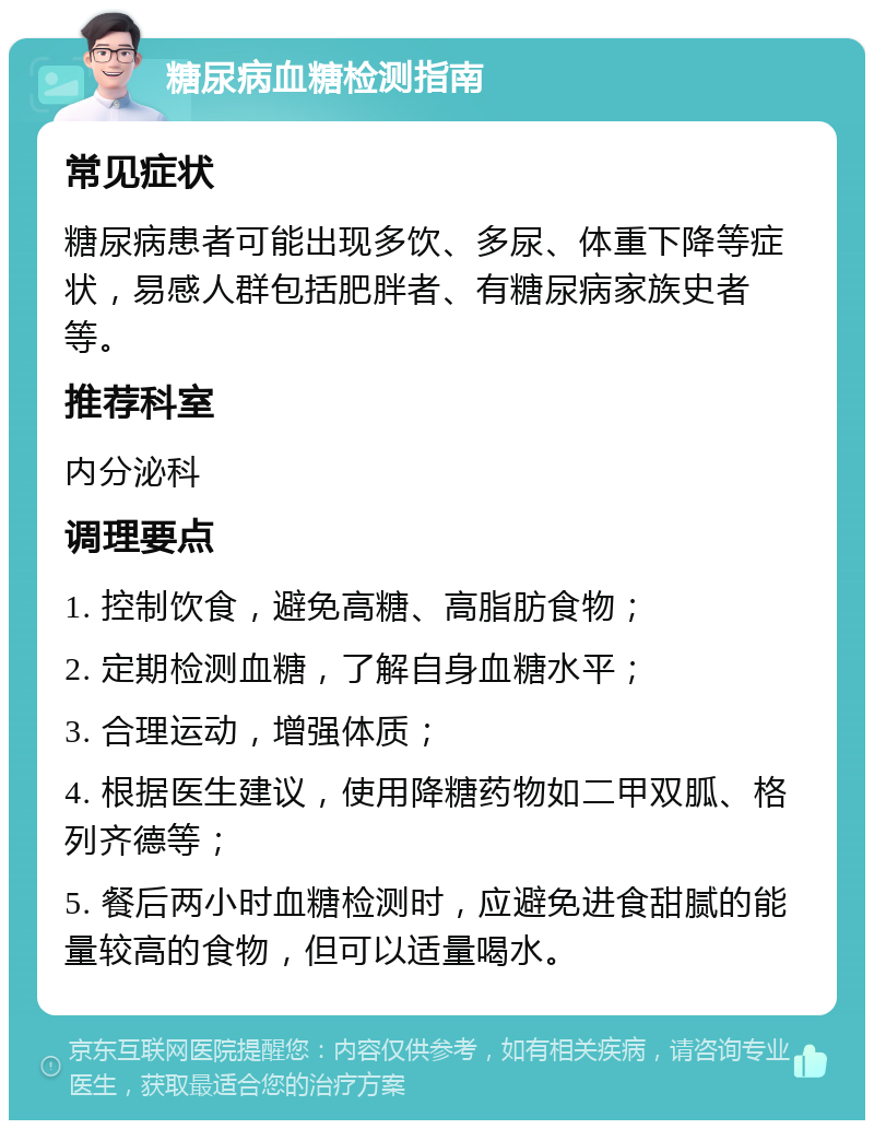 糖尿病血糖检测指南 常见症状 糖尿病患者可能出现多饮、多尿、体重下降等症状，易感人群包括肥胖者、有糖尿病家族史者等。 推荐科室 内分泌科 调理要点 1. 控制饮食，避免高糖、高脂肪食物； 2. 定期检测血糖，了解自身血糖水平； 3. 合理运动，增强体质； 4. 根据医生建议，使用降糖药物如二甲双胍、格列齐德等； 5. 餐后两小时血糖检测时，应避免进食甜腻的能量较高的食物，但可以适量喝水。