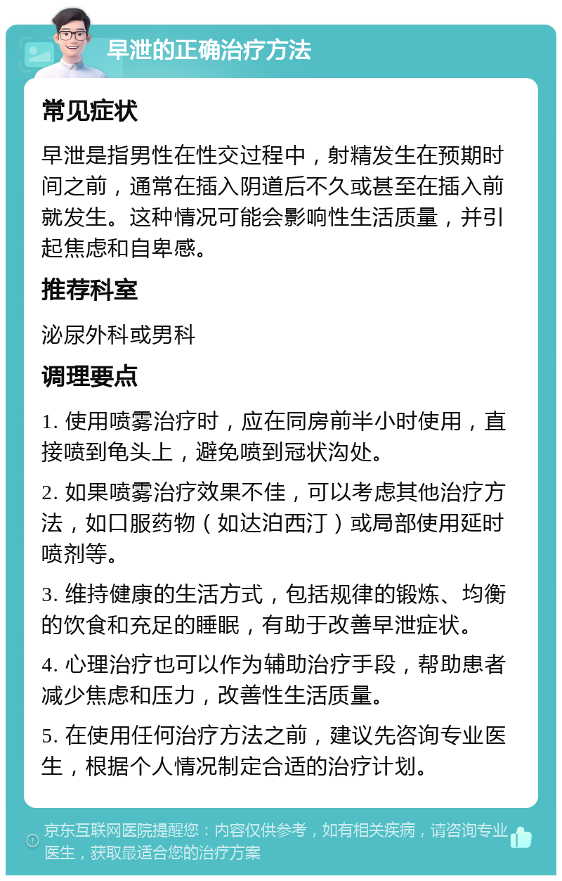 早泄的正确治疗方法 常见症状 早泄是指男性在性交过程中，射精发生在预期时间之前，通常在插入阴道后不久或甚至在插入前就发生。这种情况可能会影响性生活质量，并引起焦虑和自卑感。 推荐科室 泌尿外科或男科 调理要点 1. 使用喷雾治疗时，应在同房前半小时使用，直接喷到龟头上，避免喷到冠状沟处。 2. 如果喷雾治疗效果不佳，可以考虑其他治疗方法，如口服药物（如达泊西汀）或局部使用延时喷剂等。 3. 维持健康的生活方式，包括规律的锻炼、均衡的饮食和充足的睡眠，有助于改善早泄症状。 4. 心理治疗也可以作为辅助治疗手段，帮助患者减少焦虑和压力，改善性生活质量。 5. 在使用任何治疗方法之前，建议先咨询专业医生，根据个人情况制定合适的治疗计划。