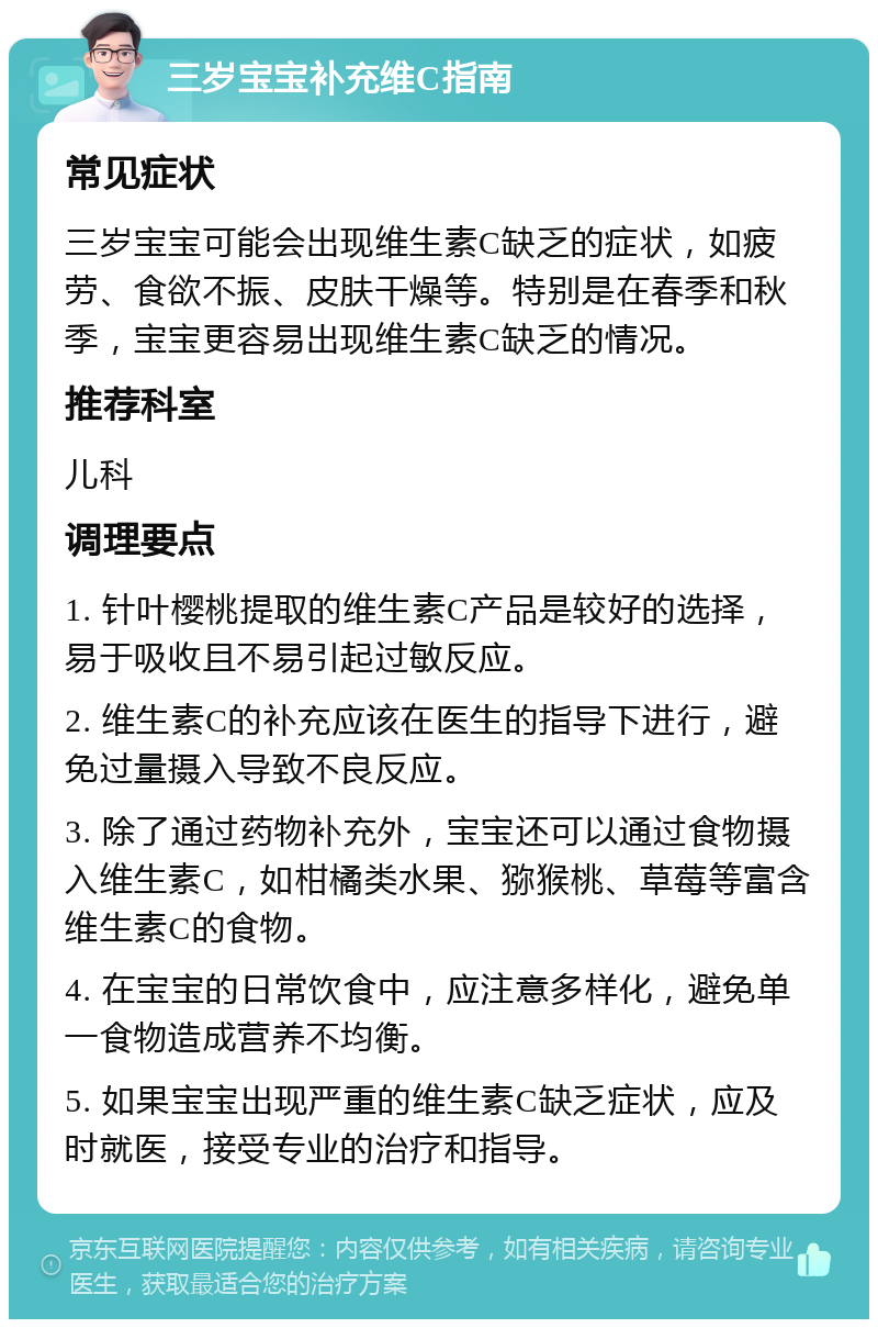 三岁宝宝补充维C指南 常见症状 三岁宝宝可能会出现维生素C缺乏的症状，如疲劳、食欲不振、皮肤干燥等。特别是在春季和秋季，宝宝更容易出现维生素C缺乏的情况。 推荐科室 儿科 调理要点 1. 针叶樱桃提取的维生素C产品是较好的选择，易于吸收且不易引起过敏反应。 2. 维生素C的补充应该在医生的指导下进行，避免过量摄入导致不良反应。 3. 除了通过药物补充外，宝宝还可以通过食物摄入维生素C，如柑橘类水果、猕猴桃、草莓等富含维生素C的食物。 4. 在宝宝的日常饮食中，应注意多样化，避免单一食物造成营养不均衡。 5. 如果宝宝出现严重的维生素C缺乏症状，应及时就医，接受专业的治疗和指导。