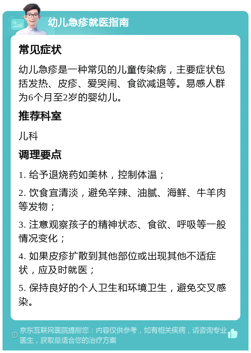 幼儿急疹就医指南 常见症状 幼儿急疹是一种常见的儿童传染病，主要症状包括发热、皮疹、爱哭闹、食欲减退等。易感人群为6个月至2岁的婴幼儿。 推荐科室 儿科 调理要点 1. 给予退烧药如美林，控制体温； 2. 饮食宜清淡，避免辛辣、油腻、海鲜、牛羊肉等发物； 3. 注意观察孩子的精神状态、食欲、呼吸等一般情况变化； 4. 如果皮疹扩散到其他部位或出现其他不适症状，应及时就医； 5. 保持良好的个人卫生和环境卫生，避免交叉感染。