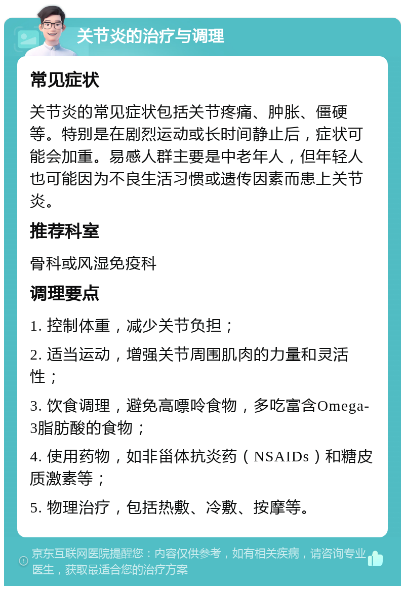 关节炎的治疗与调理 常见症状 关节炎的常见症状包括关节疼痛、肿胀、僵硬等。特别是在剧烈运动或长时间静止后，症状可能会加重。易感人群主要是中老年人，但年轻人也可能因为不良生活习惯或遗传因素而患上关节炎。 推荐科室 骨科或风湿免疫科 调理要点 1. 控制体重，减少关节负担； 2. 适当运动，增强关节周围肌肉的力量和灵活性； 3. 饮食调理，避免高嘌呤食物，多吃富含Omega-3脂肪酸的食物； 4. 使用药物，如非甾体抗炎药（NSAIDs）和糖皮质激素等； 5. 物理治疗，包括热敷、冷敷、按摩等。