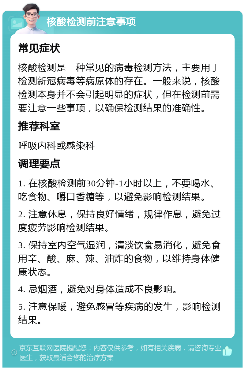 核酸检测前注意事项 常见症状 核酸检测是一种常见的病毒检测方法，主要用于检测新冠病毒等病原体的存在。一般来说，核酸检测本身并不会引起明显的症状，但在检测前需要注意一些事项，以确保检测结果的准确性。 推荐科室 呼吸内科或感染科 调理要点 1. 在核酸检测前30分钟-1小时以上，不要喝水、吃食物、嚼口香糖等，以避免影响检测结果。 2. 注意休息，保持良好情绪，规律作息，避免过度疲劳影响检测结果。 3. 保持室内空气湿润，清淡饮食易消化，避免食用辛、酸、麻、辣、油炸的食物，以维持身体健康状态。 4. 忌烟酒，避免对身体造成不良影响。 5. 注意保暖，避免感冒等疾病的发生，影响检测结果。