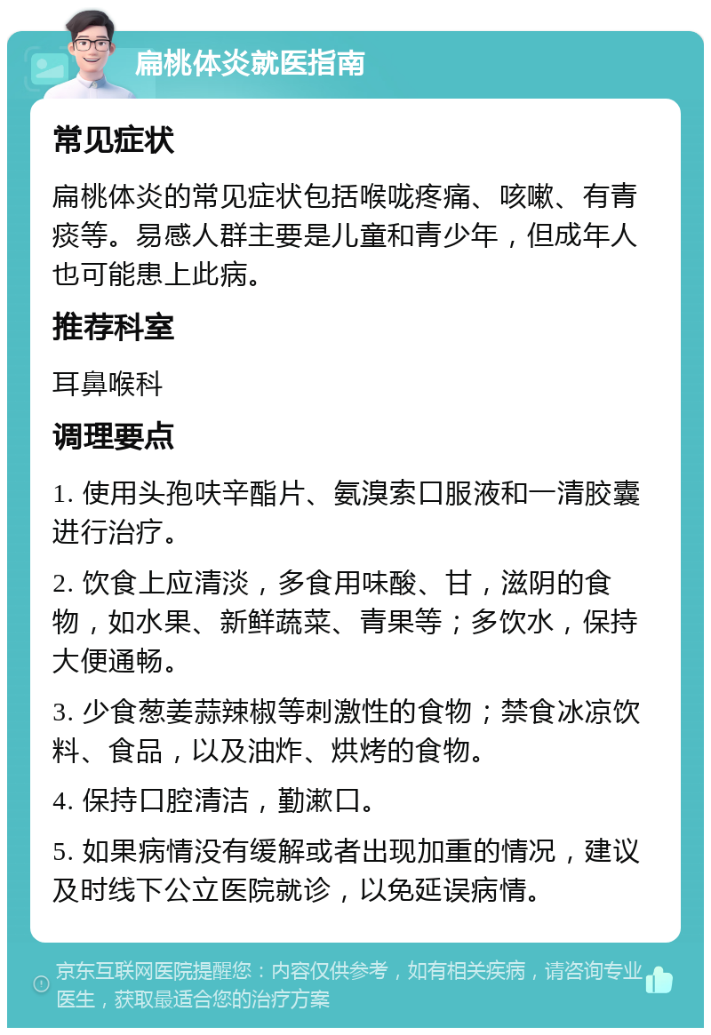 扁桃体炎就医指南 常见症状 扁桃体炎的常见症状包括喉咙疼痛、咳嗽、有青痰等。易感人群主要是儿童和青少年，但成年人也可能患上此病。 推荐科室 耳鼻喉科 调理要点 1. 使用头孢呋辛酯片、氨溴索口服液和一清胶囊进行治疗。 2. 饮食上应清淡，多食用味酸、甘，滋阴的食物，如水果、新鲜蔬菜、青果等；多饮水，保持大便通畅。 3. 少食葱姜蒜辣椒等刺激性的食物；禁食冰凉饮料、食品，以及油炸、烘烤的食物。 4. 保持口腔清洁，勤漱口。 5. 如果病情没有缓解或者出现加重的情况，建议及时线下公立医院就诊，以免延误病情。