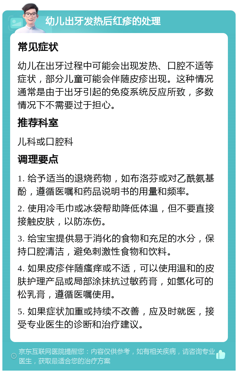 幼儿出牙发热后红疹的处理 常见症状 幼儿在出牙过程中可能会出现发热、口腔不适等症状，部分儿童可能会伴随皮疹出现。这种情况通常是由于出牙引起的免疫系统反应所致，多数情况下不需要过于担心。 推荐科室 儿科或口腔科 调理要点 1. 给予适当的退烧药物，如布洛芬或对乙酰氨基酚，遵循医嘱和药品说明书的用量和频率。 2. 使用冷毛巾或冰袋帮助降低体温，但不要直接接触皮肤，以防冻伤。 3. 给宝宝提供易于消化的食物和充足的水分，保持口腔清洁，避免刺激性食物和饮料。 4. 如果皮疹伴随瘙痒或不适，可以使用温和的皮肤护理产品或局部涂抹抗过敏药膏，如氢化可的松乳膏，遵循医嘱使用。 5. 如果症状加重或持续不改善，应及时就医，接受专业医生的诊断和治疗建议。