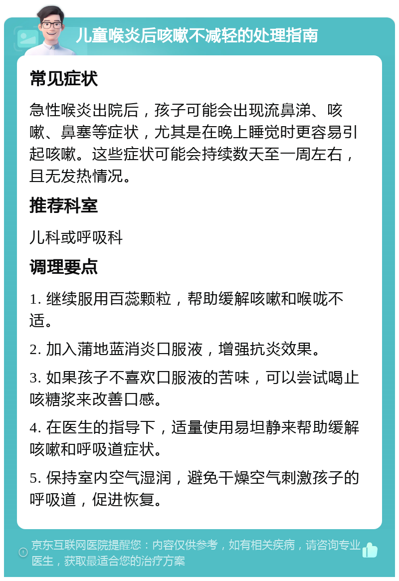 儿童喉炎后咳嗽不减轻的处理指南 常见症状 急性喉炎出院后，孩子可能会出现流鼻涕、咳嗽、鼻塞等症状，尤其是在晚上睡觉时更容易引起咳嗽。这些症状可能会持续数天至一周左右，且无发热情况。 推荐科室 儿科或呼吸科 调理要点 1. 继续服用百蕊颗粒，帮助缓解咳嗽和喉咙不适。 2. 加入蒲地蓝消炎口服液，增强抗炎效果。 3. 如果孩子不喜欢口服液的苦味，可以尝试喝止咳糖浆来改善口感。 4. 在医生的指导下，适量使用易坦静来帮助缓解咳嗽和呼吸道症状。 5. 保持室内空气湿润，避免干燥空气刺激孩子的呼吸道，促进恢复。