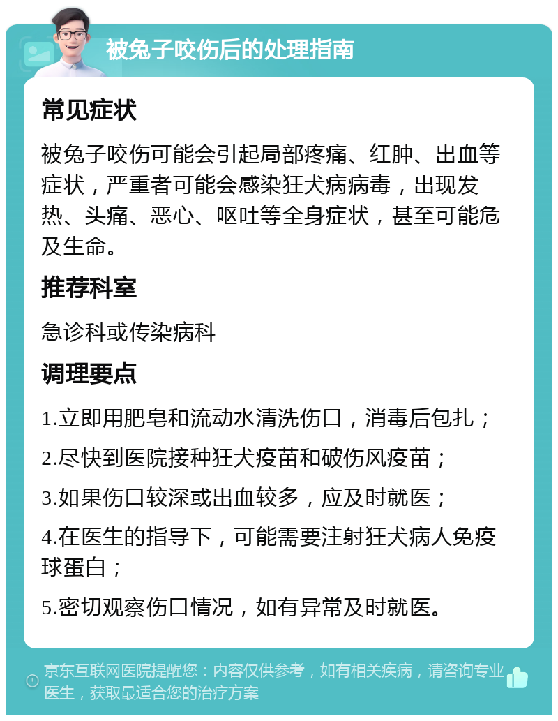 被兔子咬伤后的处理指南 常见症状 被兔子咬伤可能会引起局部疼痛、红肿、出血等症状，严重者可能会感染狂犬病病毒，出现发热、头痛、恶心、呕吐等全身症状，甚至可能危及生命。 推荐科室 急诊科或传染病科 调理要点 1.立即用肥皂和流动水清洗伤口，消毒后包扎； 2.尽快到医院接种狂犬疫苗和破伤风疫苗； 3.如果伤口较深或出血较多，应及时就医； 4.在医生的指导下，可能需要注射狂犬病人免疫球蛋白； 5.密切观察伤口情况，如有异常及时就医。