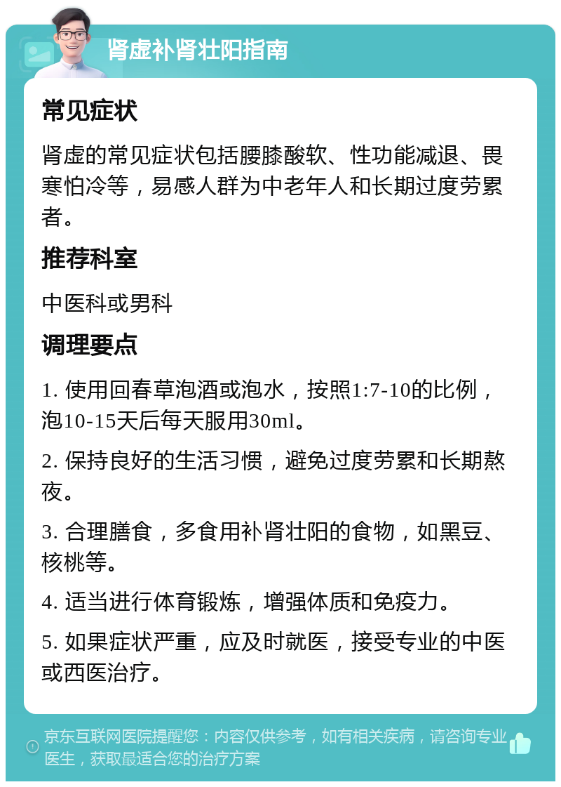 肾虚补肾壮阳指南 常见症状 肾虚的常见症状包括腰膝酸软、性功能减退、畏寒怕冷等，易感人群为中老年人和长期过度劳累者。 推荐科室 中医科或男科 调理要点 1. 使用回春草泡酒或泡水，按照1:7-10的比例，泡10-15天后每天服用30ml。 2. 保持良好的生活习惯，避免过度劳累和长期熬夜。 3. 合理膳食，多食用补肾壮阳的食物，如黑豆、核桃等。 4. 适当进行体育锻炼，增强体质和免疫力。 5. 如果症状严重，应及时就医，接受专业的中医或西医治疗。