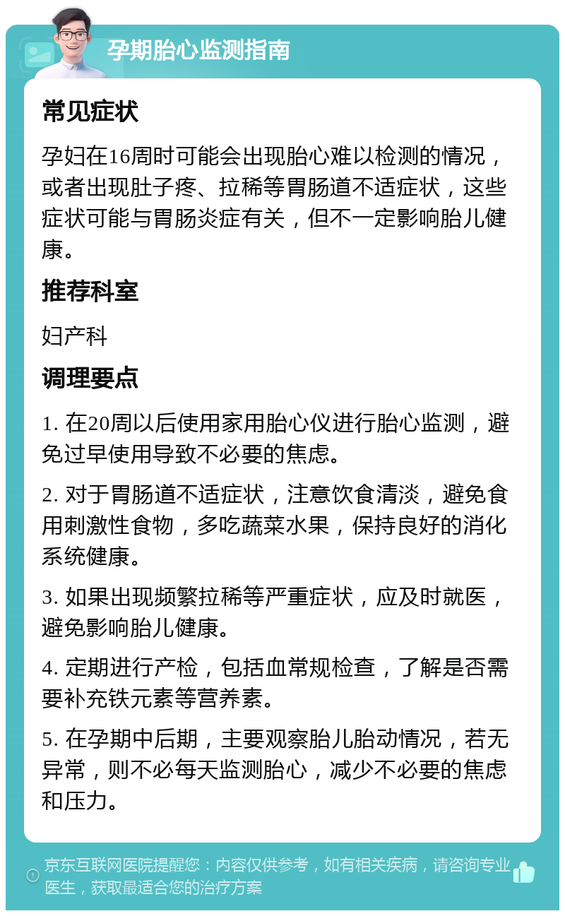 孕期胎心监测指南 常见症状 孕妇在16周时可能会出现胎心难以检测的情况，或者出现肚子疼、拉稀等胃肠道不适症状，这些症状可能与胃肠炎症有关，但不一定影响胎儿健康。 推荐科室 妇产科 调理要点 1. 在20周以后使用家用胎心仪进行胎心监测，避免过早使用导致不必要的焦虑。 2. 对于胃肠道不适症状，注意饮食清淡，避免食用刺激性食物，多吃蔬菜水果，保持良好的消化系统健康。 3. 如果出现频繁拉稀等严重症状，应及时就医，避免影响胎儿健康。 4. 定期进行产检，包括血常规检查，了解是否需要补充铁元素等营养素。 5. 在孕期中后期，主要观察胎儿胎动情况，若无异常，则不必每天监测胎心，减少不必要的焦虑和压力。