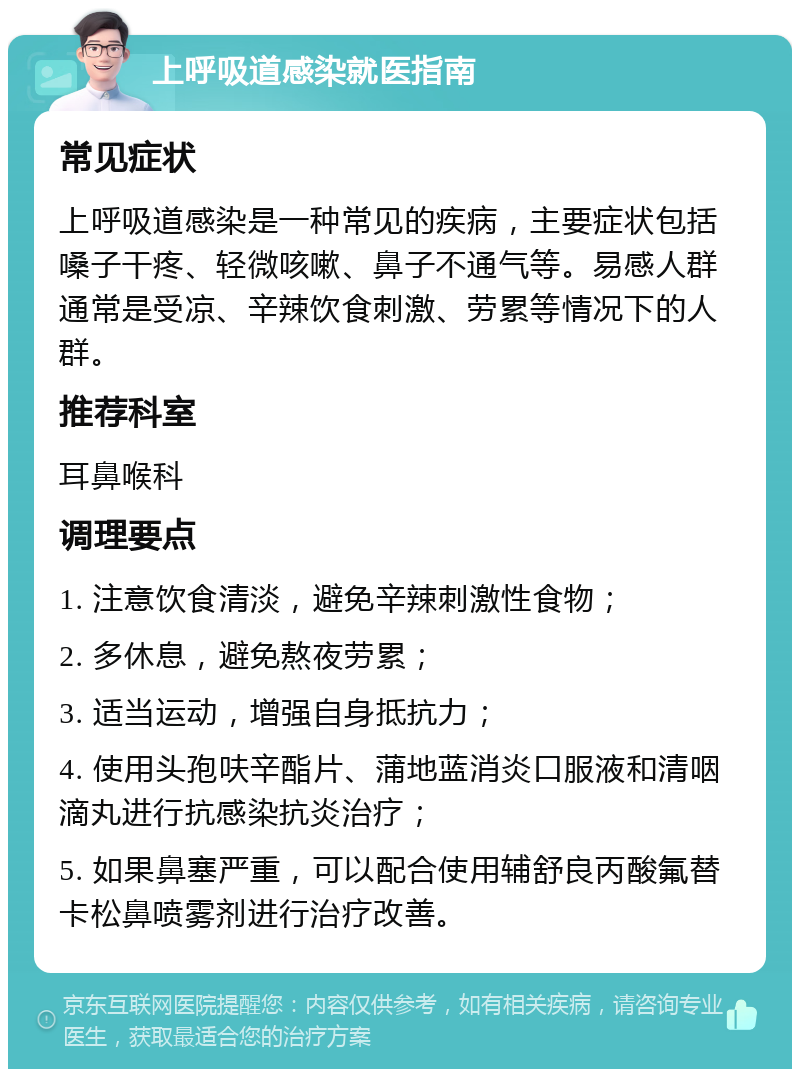 上呼吸道感染就医指南 常见症状 上呼吸道感染是一种常见的疾病，主要症状包括嗓子干疼、轻微咳嗽、鼻子不通气等。易感人群通常是受凉、辛辣饮食刺激、劳累等情况下的人群。 推荐科室 耳鼻喉科 调理要点 1. 注意饮食清淡，避免辛辣刺激性食物； 2. 多休息，避免熬夜劳累； 3. 适当运动，增强自身抵抗力； 4. 使用头孢呋辛酯片、蒲地蓝消炎口服液和清咽滴丸进行抗感染抗炎治疗； 5. 如果鼻塞严重，可以配合使用辅舒良丙酸氟替卡松鼻喷雾剂进行治疗改善。