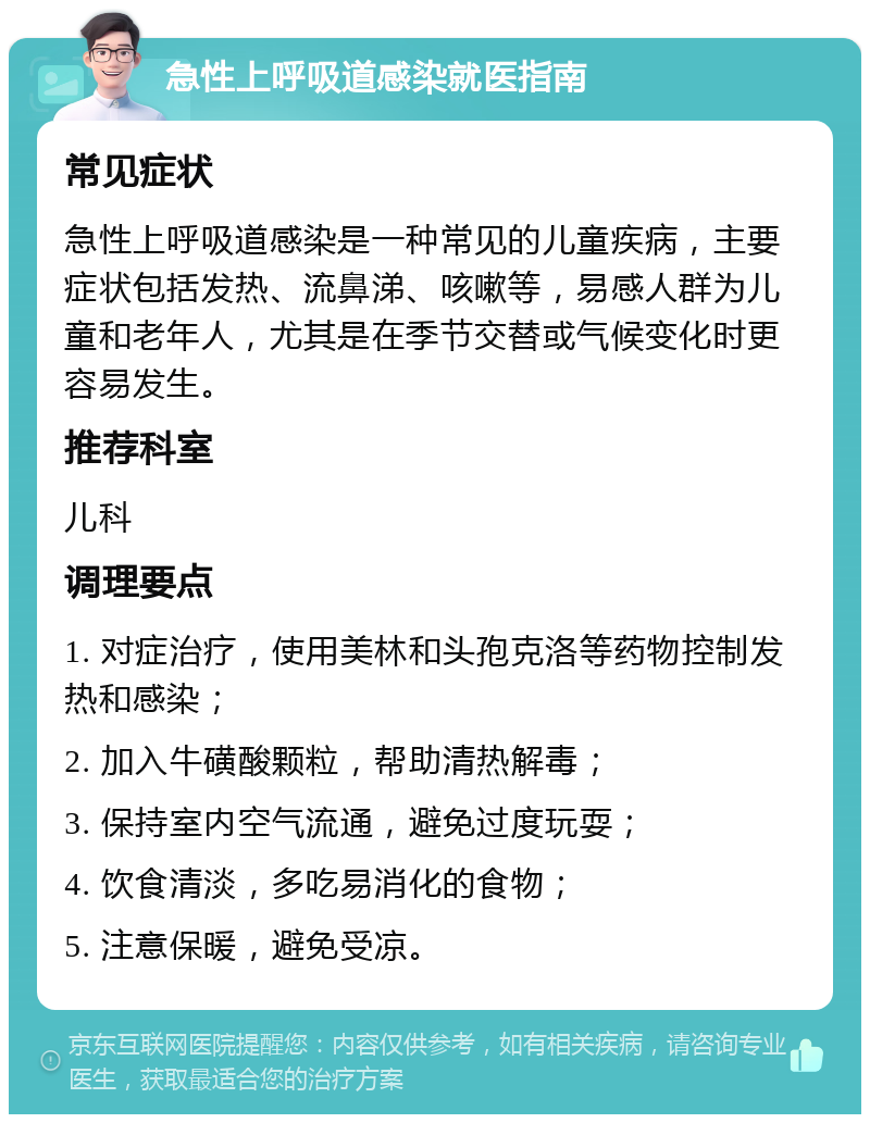 急性上呼吸道感染就医指南 常见症状 急性上呼吸道感染是一种常见的儿童疾病，主要症状包括发热、流鼻涕、咳嗽等，易感人群为儿童和老年人，尤其是在季节交替或气候变化时更容易发生。 推荐科室 儿科 调理要点 1. 对症治疗，使用美林和头孢克洛等药物控制发热和感染； 2. 加入牛磺酸颗粒，帮助清热解毒； 3. 保持室内空气流通，避免过度玩耍； 4. 饮食清淡，多吃易消化的食物； 5. 注意保暖，避免受凉。