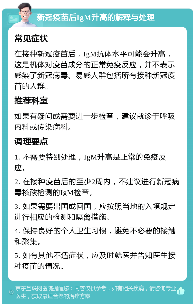 新冠疫苗后IgM升高的解释与处理 常见症状 在接种新冠疫苗后，IgM抗体水平可能会升高，这是机体对疫苗成分的正常免疫反应，并不表示感染了新冠病毒。易感人群包括所有接种新冠疫苗的人群。 推荐科室 如果有疑问或需要进一步检查，建议就诊于呼吸内科或传染病科。 调理要点 1. 不需要特别处理，IgM升高是正常的免疫反应。 2. 在接种疫苗后的至少2周内，不建议进行新冠病毒核酸检测的IgM检查。 3. 如果需要出国或回国，应按照当地的入境规定进行相应的检测和隔离措施。 4. 保持良好的个人卫生习惯，避免不必要的接触和聚集。 5. 如有其他不适症状，应及时就医并告知医生接种疫苗的情况。