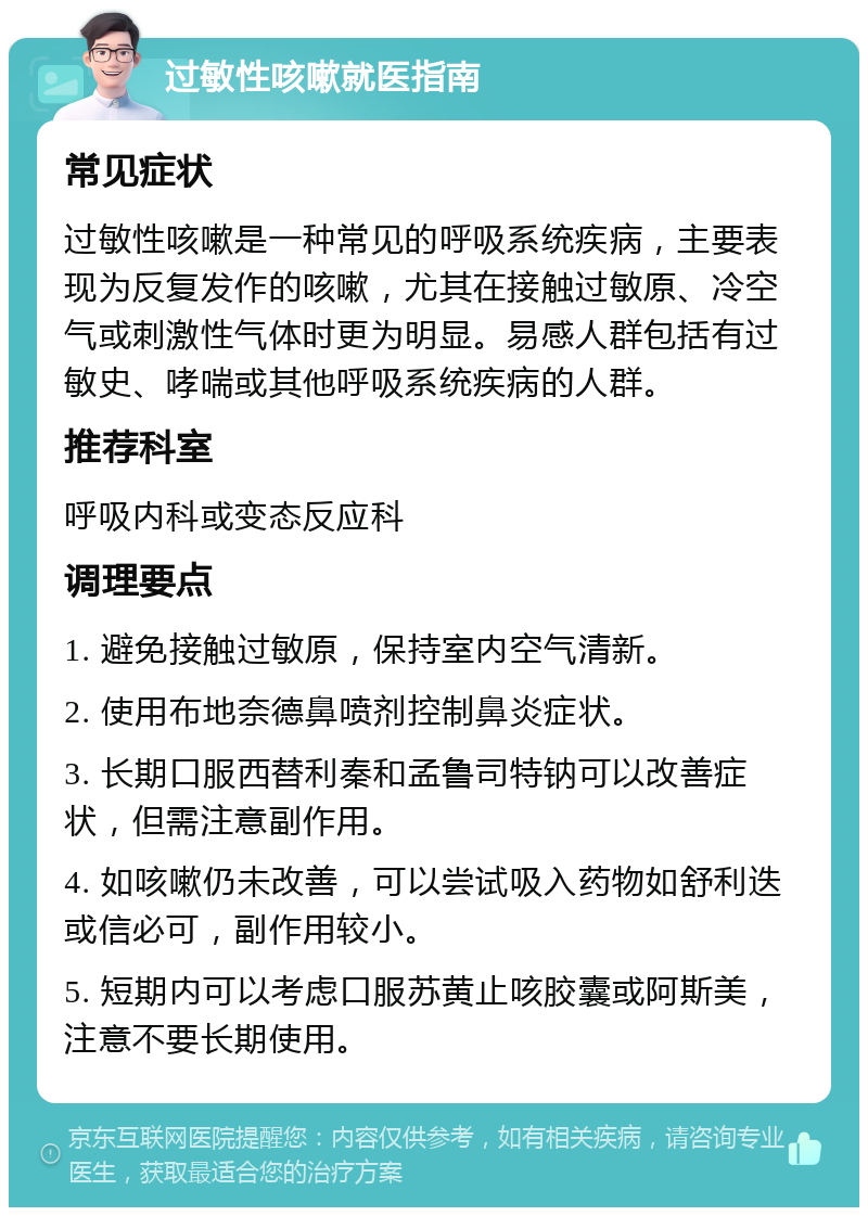 过敏性咳嗽就医指南 常见症状 过敏性咳嗽是一种常见的呼吸系统疾病，主要表现为反复发作的咳嗽，尤其在接触过敏原、冷空气或刺激性气体时更为明显。易感人群包括有过敏史、哮喘或其他呼吸系统疾病的人群。 推荐科室 呼吸内科或变态反应科 调理要点 1. 避免接触过敏原，保持室内空气清新。 2. 使用布地奈德鼻喷剂控制鼻炎症状。 3. 长期口服西替利秦和孟鲁司特钠可以改善症状，但需注意副作用。 4. 如咳嗽仍未改善，可以尝试吸入药物如舒利迭或信必可，副作用较小。 5. 短期内可以考虑口服苏黄止咳胶囊或阿斯美，注意不要长期使用。