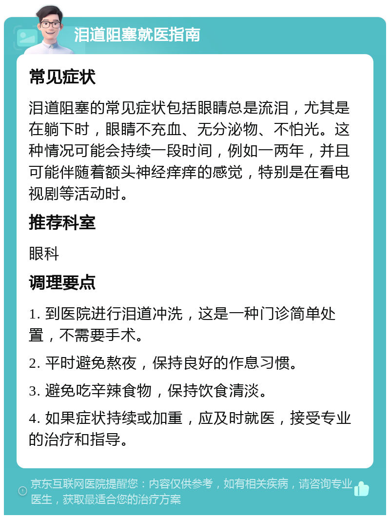 泪道阻塞就医指南 常见症状 泪道阻塞的常见症状包括眼睛总是流泪，尤其是在躺下时，眼睛不充血、无分泌物、不怕光。这种情况可能会持续一段时间，例如一两年，并且可能伴随着额头神经痒痒的感觉，特别是在看电视剧等活动时。 推荐科室 眼科 调理要点 1. 到医院进行泪道冲洗，这是一种门诊简单处置，不需要手术。 2. 平时避免熬夜，保持良好的作息习惯。 3. 避免吃辛辣食物，保持饮食清淡。 4. 如果症状持续或加重，应及时就医，接受专业的治疗和指导。