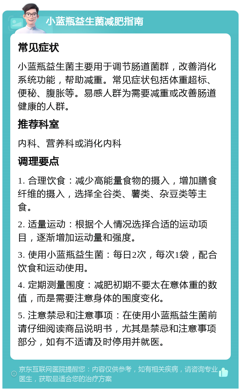 小蓝瓶益生菌减肥指南 常见症状 小蓝瓶益生菌主要用于调节肠道菌群，改善消化系统功能，帮助减重。常见症状包括体重超标、便秘、腹胀等。易感人群为需要减重或改善肠道健康的人群。 推荐科室 内科、营养科或消化内科 调理要点 1. 合理饮食：减少高能量食物的摄入，增加膳食纤维的摄入，选择全谷类、薯类、杂豆类等主食。 2. 适量运动：根据个人情况选择合适的运动项目，逐渐增加运动量和强度。 3. 使用小蓝瓶益生菌：每日2次，每次1袋，配合饮食和运动使用。 4. 定期测量围度：减肥初期不要太在意体重的数值，而是需要注意身体的围度变化。 5. 注意禁忌和注意事项：在使用小蓝瓶益生菌前请仔细阅读商品说明书，尤其是禁忌和注意事项部分，如有不适请及时停用并就医。