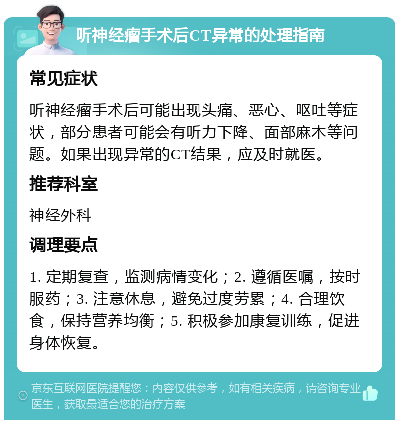 听神经瘤手术后CT异常的处理指南 常见症状 听神经瘤手术后可能出现头痛、恶心、呕吐等症状，部分患者可能会有听力下降、面部麻木等问题。如果出现异常的CT结果，应及时就医。 推荐科室 神经外科 调理要点 1. 定期复查，监测病情变化；2. 遵循医嘱，按时服药；3. 注意休息，避免过度劳累；4. 合理饮食，保持营养均衡；5. 积极参加康复训练，促进身体恢复。