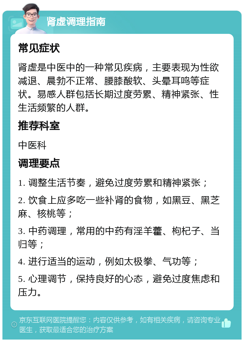 肾虚调理指南 常见症状 肾虚是中医中的一种常见疾病，主要表现为性欲减退、晨勃不正常、腰膝酸软、头晕耳鸣等症状。易感人群包括长期过度劳累、精神紧张、性生活频繁的人群。 推荐科室 中医科 调理要点 1. 调整生活节奏，避免过度劳累和精神紧张； 2. 饮食上应多吃一些补肾的食物，如黑豆、黑芝麻、核桃等； 3. 中药调理，常用的中药有淫羊藿、枸杞子、当归等； 4. 进行适当的运动，例如太极拳、气功等； 5. 心理调节，保持良好的心态，避免过度焦虑和压力。