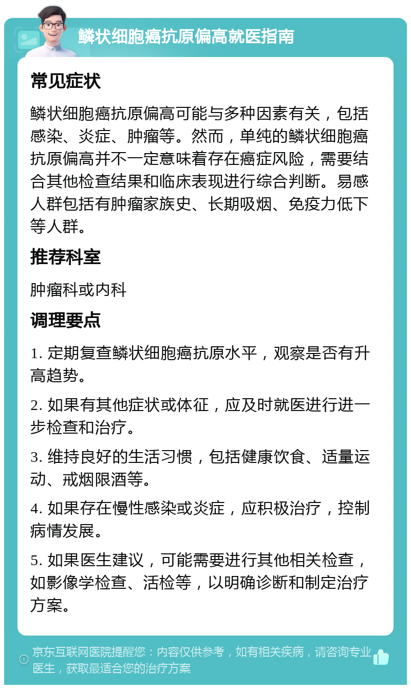 鳞状细胞癌抗原偏高就医指南 常见症状 鳞状细胞癌抗原偏高可能与多种因素有关，包括感染、炎症、肿瘤等。然而，单纯的鳞状细胞癌抗原偏高并不一定意味着存在癌症风险，需要结合其他检查结果和临床表现进行综合判断。易感人群包括有肿瘤家族史、长期吸烟、免疫力低下等人群。 推荐科室 肿瘤科或内科 调理要点 1. 定期复查鳞状细胞癌抗原水平，观察是否有升高趋势。 2. 如果有其他症状或体征，应及时就医进行进一步检查和治疗。 3. 维持良好的生活习惯，包括健康饮食、适量运动、戒烟限酒等。 4. 如果存在慢性感染或炎症，应积极治疗，控制病情发展。 5. 如果医生建议，可能需要进行其他相关检查，如影像学检查、活检等，以明确诊断和制定治疗方案。