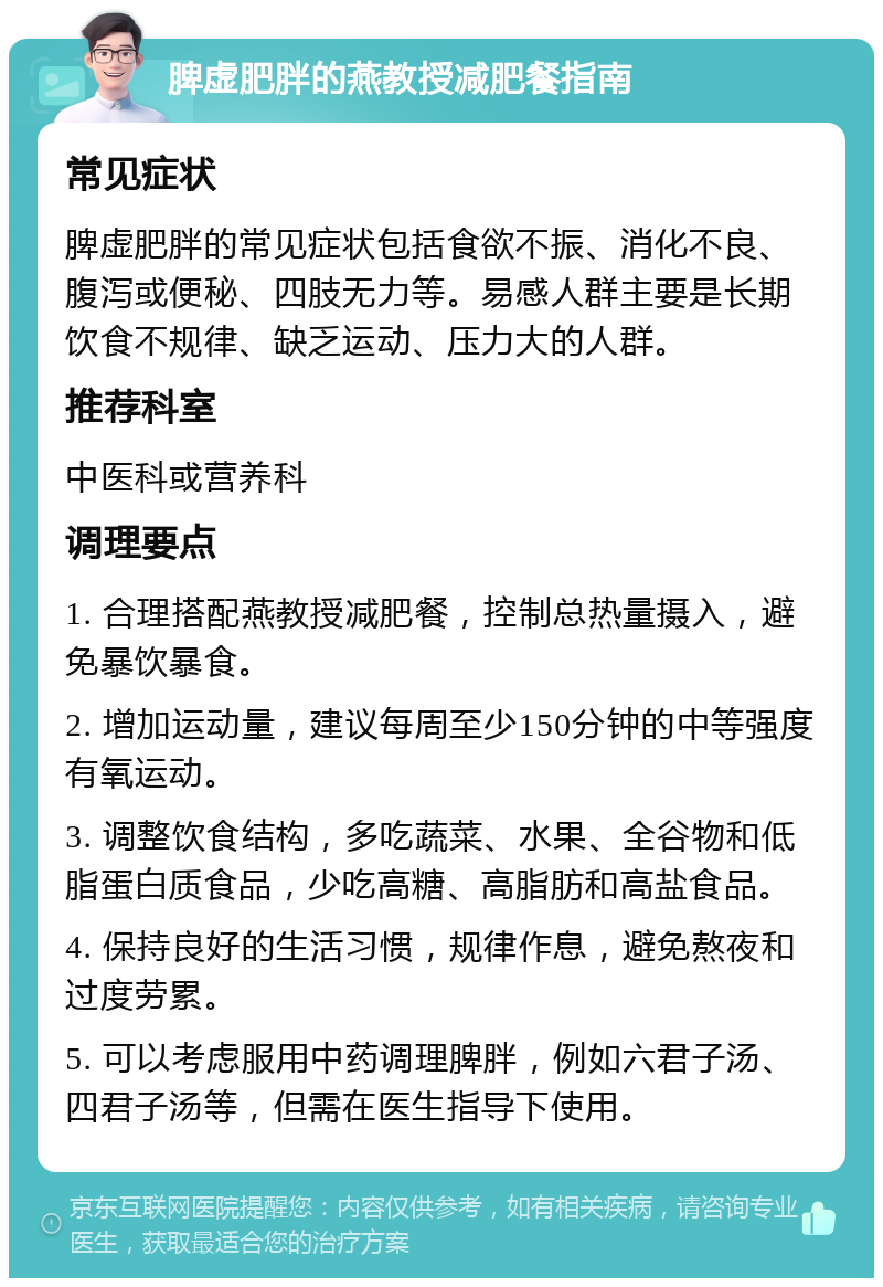 脾虚肥胖的燕教授减肥餐指南 常见症状 脾虚肥胖的常见症状包括食欲不振、消化不良、腹泻或便秘、四肢无力等。易感人群主要是长期饮食不规律、缺乏运动、压力大的人群。 推荐科室 中医科或营养科 调理要点 1. 合理搭配燕教授减肥餐，控制总热量摄入，避免暴饮暴食。 2. 增加运动量，建议每周至少150分钟的中等强度有氧运动。 3. 调整饮食结构，多吃蔬菜、水果、全谷物和低脂蛋白质食品，少吃高糖、高脂肪和高盐食品。 4. 保持良好的生活习惯，规律作息，避免熬夜和过度劳累。 5. 可以考虑服用中药调理脾胖，例如六君子汤、四君子汤等，但需在医生指导下使用。