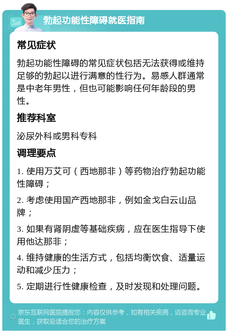 勃起功能性障碍就医指南 常见症状 勃起功能性障碍的常见症状包括无法获得或维持足够的勃起以进行满意的性行为。易感人群通常是中老年男性，但也可能影响任何年龄段的男性。 推荐科室 泌尿外科或男科专科 调理要点 1. 使用万艾可（西地那非）等药物治疗勃起功能性障碍； 2. 考虑使用国产西地那非，例如金戈白云山品牌； 3. 如果有肾阴虚等基础疾病，应在医生指导下使用他达那非； 4. 维持健康的生活方式，包括均衡饮食、适量运动和减少压力； 5. 定期进行性健康检查，及时发现和处理问题。