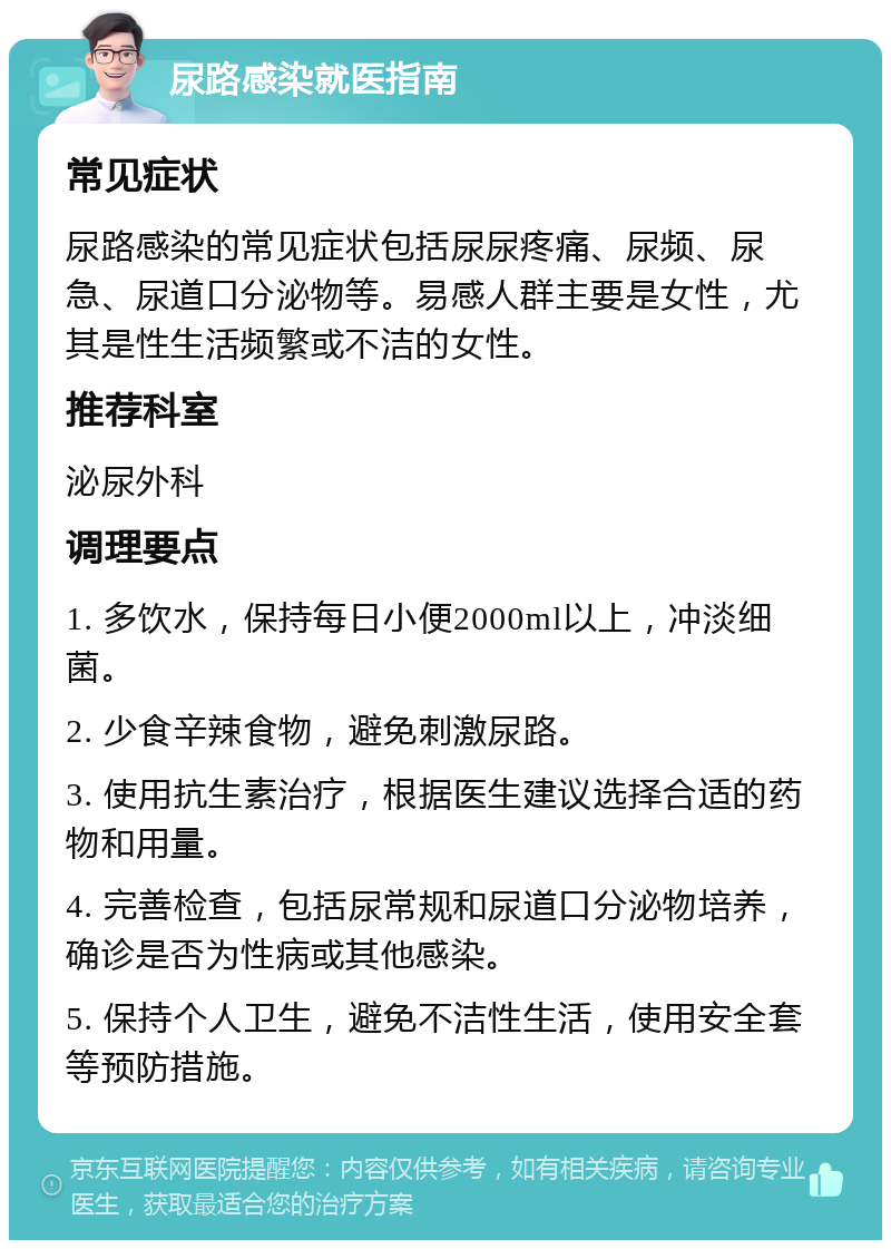 尿路感染就医指南 常见症状 尿路感染的常见症状包括尿尿疼痛、尿频、尿急、尿道口分泌物等。易感人群主要是女性，尤其是性生活频繁或不洁的女性。 推荐科室 泌尿外科 调理要点 1. 多饮水，保持每日小便2000ml以上，冲淡细菌。 2. 少食辛辣食物，避免刺激尿路。 3. 使用抗生素治疗，根据医生建议选择合适的药物和用量。 4. 完善检查，包括尿常规和尿道口分泌物培养，确诊是否为性病或其他感染。 5. 保持个人卫生，避免不洁性生活，使用安全套等预防措施。