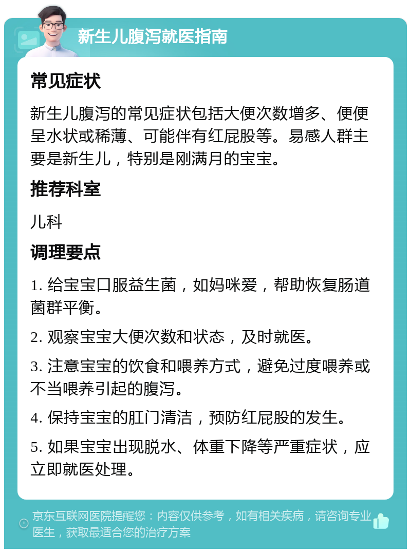 新生儿腹泻就医指南 常见症状 新生儿腹泻的常见症状包括大便次数增多、便便呈水状或稀薄、可能伴有红屁股等。易感人群主要是新生儿，特别是刚满月的宝宝。 推荐科室 儿科 调理要点 1. 给宝宝口服益生菌，如妈咪爱，帮助恢复肠道菌群平衡。 2. 观察宝宝大便次数和状态，及时就医。 3. 注意宝宝的饮食和喂养方式，避免过度喂养或不当喂养引起的腹泻。 4. 保持宝宝的肛门清洁，预防红屁股的发生。 5. 如果宝宝出现脱水、体重下降等严重症状，应立即就医处理。