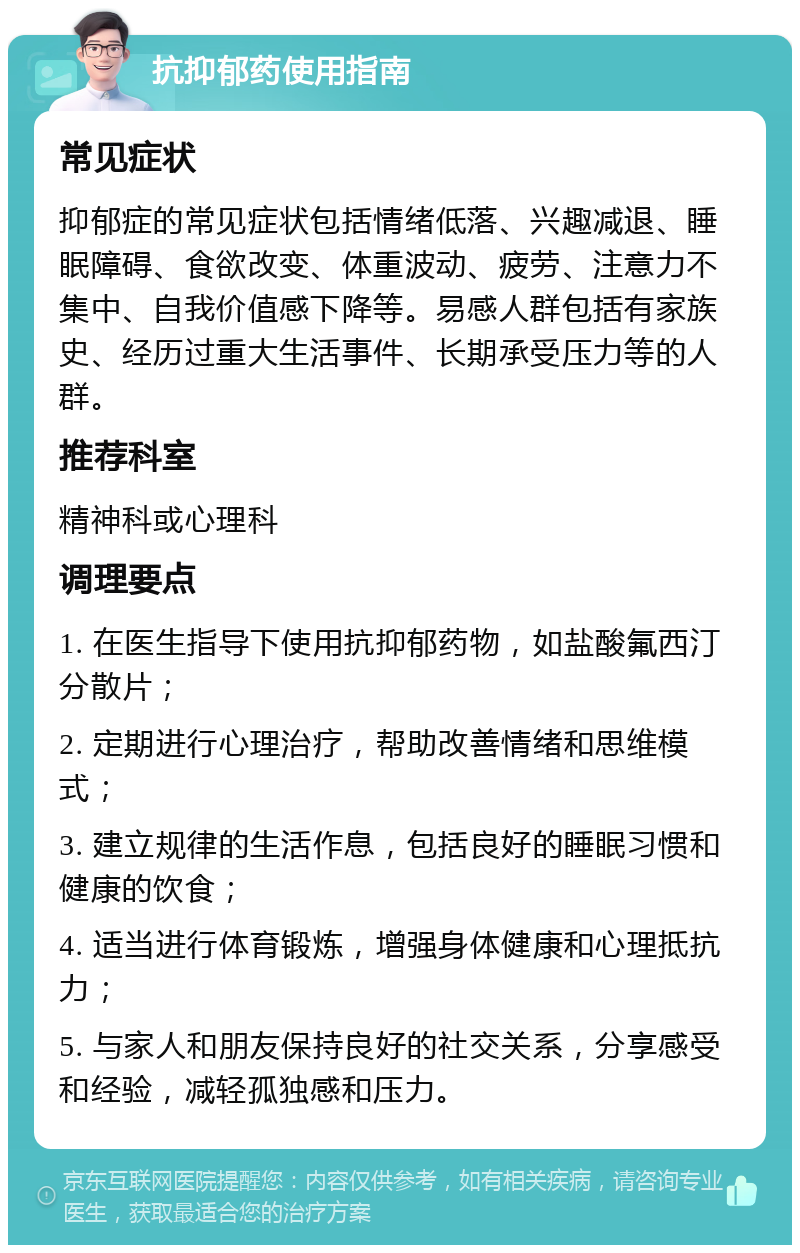 抗抑郁药使用指南 常见症状 抑郁症的常见症状包括情绪低落、兴趣减退、睡眠障碍、食欲改变、体重波动、疲劳、注意力不集中、自我价值感下降等。易感人群包括有家族史、经历过重大生活事件、长期承受压力等的人群。 推荐科室 精神科或心理科 调理要点 1. 在医生指导下使用抗抑郁药物，如盐酸氟西汀分散片； 2. 定期进行心理治疗，帮助改善情绪和思维模式； 3. 建立规律的生活作息，包括良好的睡眠习惯和健康的饮食； 4. 适当进行体育锻炼，增强身体健康和心理抵抗力； 5. 与家人和朋友保持良好的社交关系，分享感受和经验，减轻孤独感和压力。