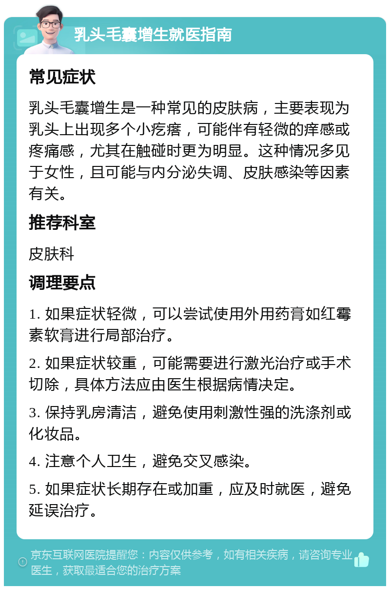 乳头毛囊增生就医指南 常见症状 乳头毛囊增生是一种常见的皮肤病，主要表现为乳头上出现多个小疙瘩，可能伴有轻微的痒感或疼痛感，尤其在触碰时更为明显。这种情况多见于女性，且可能与内分泌失调、皮肤感染等因素有关。 推荐科室 皮肤科 调理要点 1. 如果症状轻微，可以尝试使用外用药膏如红霉素软膏进行局部治疗。 2. 如果症状较重，可能需要进行激光治疗或手术切除，具体方法应由医生根据病情决定。 3. 保持乳房清洁，避免使用刺激性强的洗涤剂或化妆品。 4. 注意个人卫生，避免交叉感染。 5. 如果症状长期存在或加重，应及时就医，避免延误治疗。