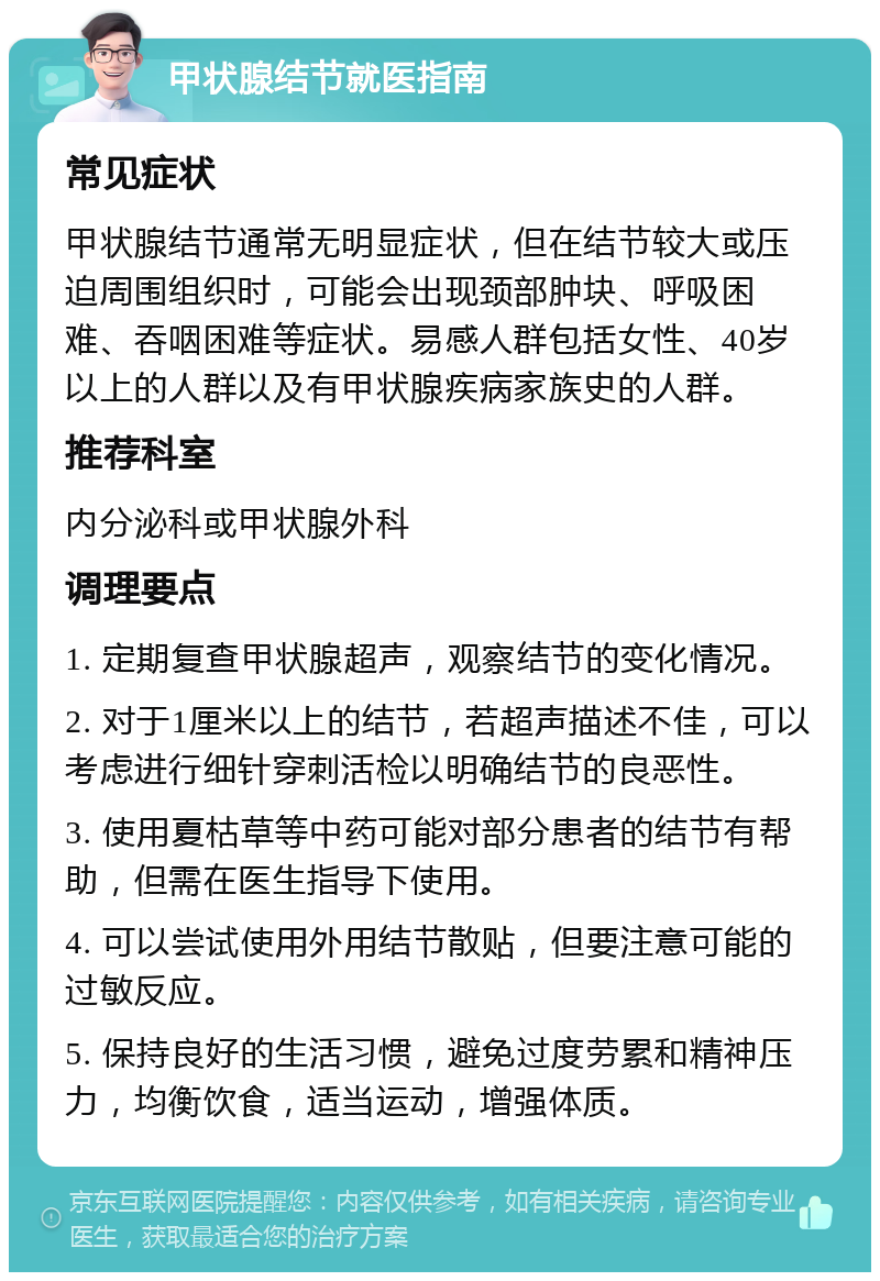 甲状腺结节就医指南 常见症状 甲状腺结节通常无明显症状，但在结节较大或压迫周围组织时，可能会出现颈部肿块、呼吸困难、吞咽困难等症状。易感人群包括女性、40岁以上的人群以及有甲状腺疾病家族史的人群。 推荐科室 内分泌科或甲状腺外科 调理要点 1. 定期复查甲状腺超声，观察结节的变化情况。 2. 对于1厘米以上的结节，若超声描述不佳，可以考虑进行细针穿刺活检以明确结节的良恶性。 3. 使用夏枯草等中药可能对部分患者的结节有帮助，但需在医生指导下使用。 4. 可以尝试使用外用结节散贴，但要注意可能的过敏反应。 5. 保持良好的生活习惯，避免过度劳累和精神压力，均衡饮食，适当运动，增强体质。