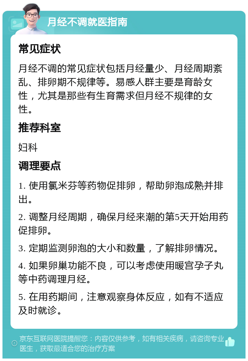 月经不调就医指南 常见症状 月经不调的常见症状包括月经量少、月经周期紊乱、排卵期不规律等。易感人群主要是育龄女性，尤其是那些有生育需求但月经不规律的女性。 推荐科室 妇科 调理要点 1. 使用氯米芬等药物促排卵，帮助卵泡成熟并排出。 2. 调整月经周期，确保月经来潮的第5天开始用药促排卵。 3. 定期监测卵泡的大小和数量，了解排卵情况。 4. 如果卵巢功能不良，可以考虑使用暖宫孕子丸等中药调理月经。 5. 在用药期间，注意观察身体反应，如有不适应及时就诊。