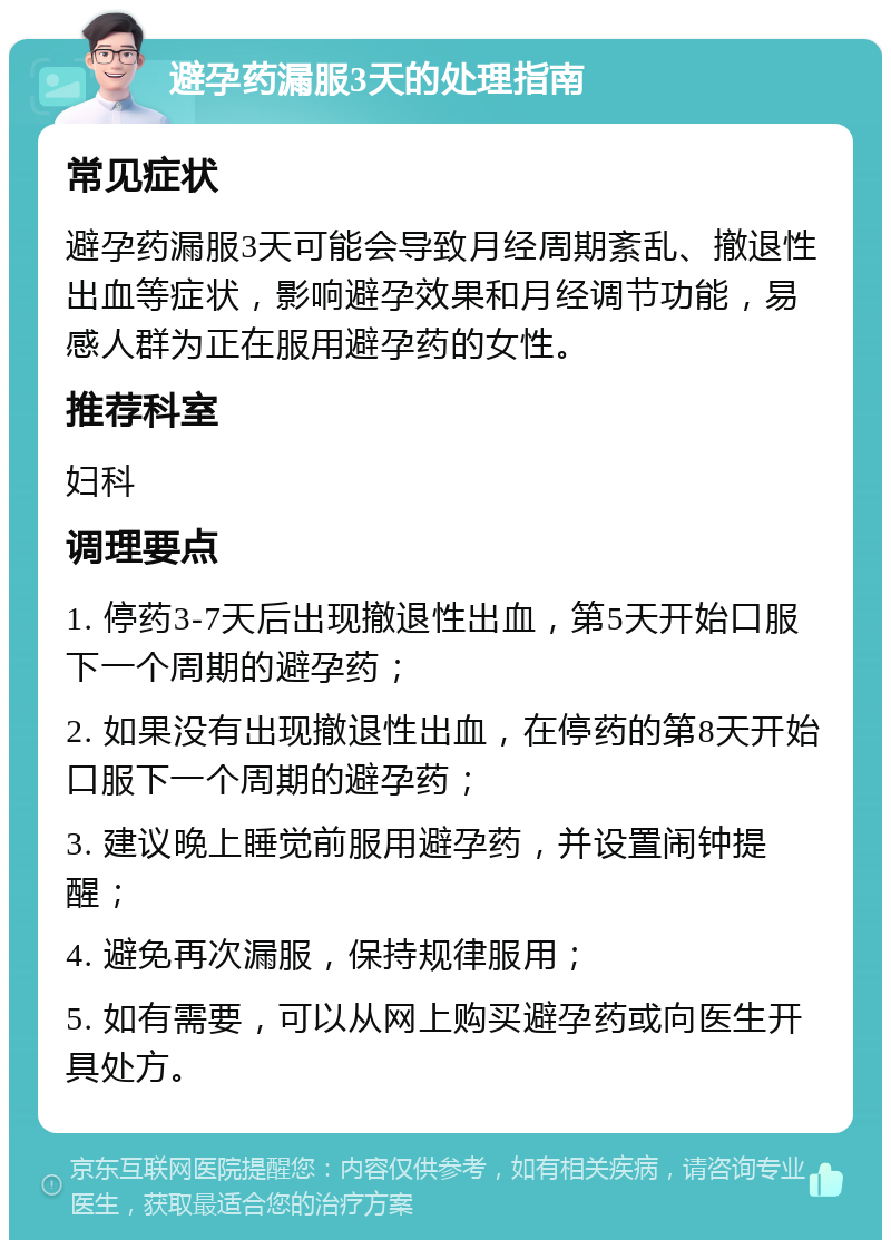 避孕药漏服3天的处理指南 常见症状 避孕药漏服3天可能会导致月经周期紊乱、撤退性出血等症状，影响避孕效果和月经调节功能，易感人群为正在服用避孕药的女性。 推荐科室 妇科 调理要点 1. 停药3-7天后出现撤退性出血，第5天开始口服下一个周期的避孕药； 2. 如果没有出现撤退性出血，在停药的第8天开始口服下一个周期的避孕药； 3. 建议晚上睡觉前服用避孕药，并设置闹钟提醒； 4. 避免再次漏服，保持规律服用； 5. 如有需要，可以从网上购买避孕药或向医生开具处方。