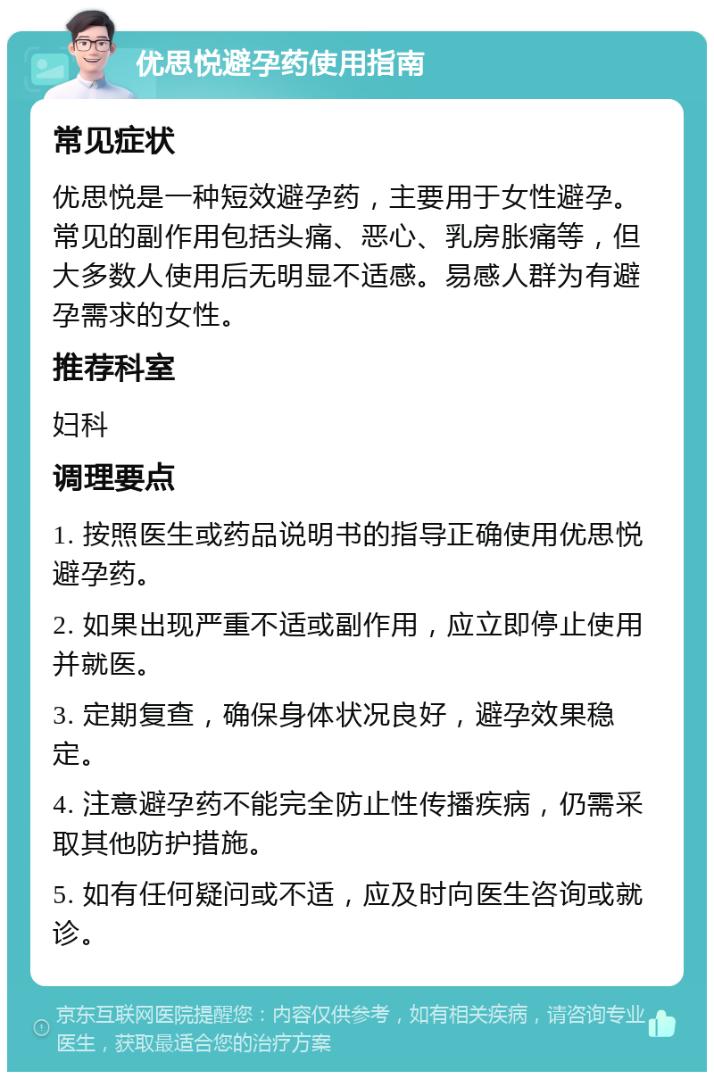 优思悦避孕药使用指南 常见症状 优思悦是一种短效避孕药，主要用于女性避孕。常见的副作用包括头痛、恶心、乳房胀痛等，但大多数人使用后无明显不适感。易感人群为有避孕需求的女性。 推荐科室 妇科 调理要点 1. 按照医生或药品说明书的指导正确使用优思悦避孕药。 2. 如果出现严重不适或副作用，应立即停止使用并就医。 3. 定期复查，确保身体状况良好，避孕效果稳定。 4. 注意避孕药不能完全防止性传播疾病，仍需采取其他防护措施。 5. 如有任何疑问或不适，应及时向医生咨询或就诊。