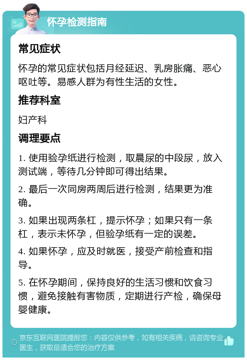 怀孕检测指南 常见症状 怀孕的常见症状包括月经延迟、乳房胀痛、恶心呕吐等。易感人群为有性生活的女性。 推荐科室 妇产科 调理要点 1. 使用验孕纸进行检测，取晨尿的中段尿，放入测试端，等待几分钟即可得出结果。 2. 最后一次同房两周后进行检测，结果更为准确。 3. 如果出现两条杠，提示怀孕；如果只有一条杠，表示未怀孕，但验孕纸有一定的误差。 4. 如果怀孕，应及时就医，接受产前检查和指导。 5. 在怀孕期间，保持良好的生活习惯和饮食习惯，避免接触有害物质，定期进行产检，确保母婴健康。