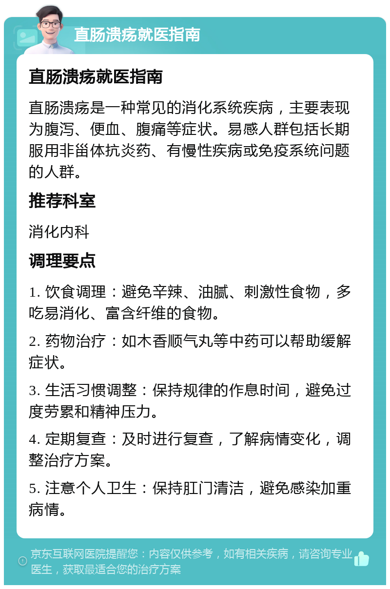 直肠溃疡就医指南 直肠溃疡就医指南 直肠溃疡是一种常见的消化系统疾病，主要表现为腹泻、便血、腹痛等症状。易感人群包括长期服用非甾体抗炎药、有慢性疾病或免疫系统问题的人群。 推荐科室 消化内科 调理要点 1. 饮食调理：避免辛辣、油腻、刺激性食物，多吃易消化、富含纤维的食物。 2. 药物治疗：如木香顺气丸等中药可以帮助缓解症状。 3. 生活习惯调整：保持规律的作息时间，避免过度劳累和精神压力。 4. 定期复查：及时进行复查，了解病情变化，调整治疗方案。 5. 注意个人卫生：保持肛门清洁，避免感染加重病情。