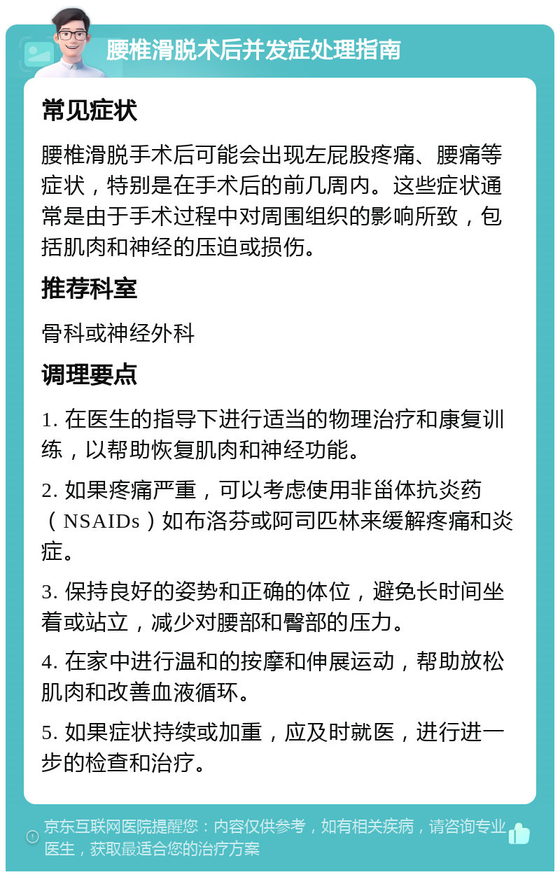 腰椎滑脱术后并发症处理指南 常见症状 腰椎滑脱手术后可能会出现左屁股疼痛、腰痛等症状，特别是在手术后的前几周内。这些症状通常是由于手术过程中对周围组织的影响所致，包括肌肉和神经的压迫或损伤。 推荐科室 骨科或神经外科 调理要点 1. 在医生的指导下进行适当的物理治疗和康复训练，以帮助恢复肌肉和神经功能。 2. 如果疼痛严重，可以考虑使用非甾体抗炎药（NSAIDs）如布洛芬或阿司匹林来缓解疼痛和炎症。 3. 保持良好的姿势和正确的体位，避免长时间坐着或站立，减少对腰部和臀部的压力。 4. 在家中进行温和的按摩和伸展运动，帮助放松肌肉和改善血液循环。 5. 如果症状持续或加重，应及时就医，进行进一步的检查和治疗。