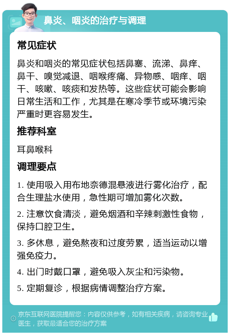 鼻炎、咽炎的治疗与调理 常见症状 鼻炎和咽炎的常见症状包括鼻塞、流涕、鼻痒、鼻干、嗅觉减退、咽喉疼痛、异物感、咽痒、咽干、咳嗽、咳痰和发热等。这些症状可能会影响日常生活和工作，尤其是在寒冷季节或环境污染严重时更容易发生。 推荐科室 耳鼻喉科 调理要点 1. 使用吸入用布地奈德混悬液进行雾化治疗，配合生理盐水使用，急性期可增加雾化次数。 2. 注意饮食清淡，避免烟酒和辛辣刺激性食物，保持口腔卫生。 3. 多休息，避免熬夜和过度劳累，适当运动以增强免疫力。 4. 出门时戴口罩，避免吸入灰尘和污染物。 5. 定期复诊，根据病情调整治疗方案。