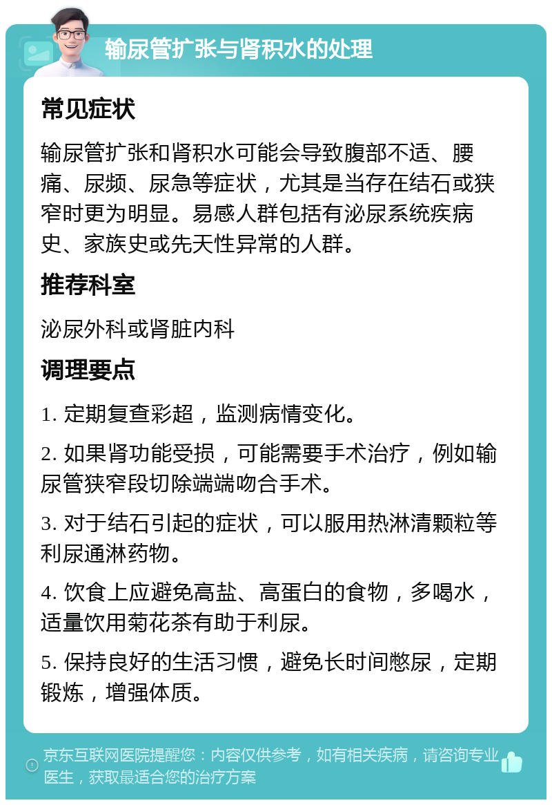 输尿管扩张与肾积水的处理 常见症状 输尿管扩张和肾积水可能会导致腹部不适、腰痛、尿频、尿急等症状，尤其是当存在结石或狭窄时更为明显。易感人群包括有泌尿系统疾病史、家族史或先天性异常的人群。 推荐科室 泌尿外科或肾脏内科 调理要点 1. 定期复查彩超，监测病情变化。 2. 如果肾功能受损，可能需要手术治疗，例如输尿管狭窄段切除端端吻合手术。 3. 对于结石引起的症状，可以服用热淋清颗粒等利尿通淋药物。 4. 饮食上应避免高盐、高蛋白的食物，多喝水，适量饮用菊花茶有助于利尿。 5. 保持良好的生活习惯，避免长时间憋尿，定期锻炼，增强体质。