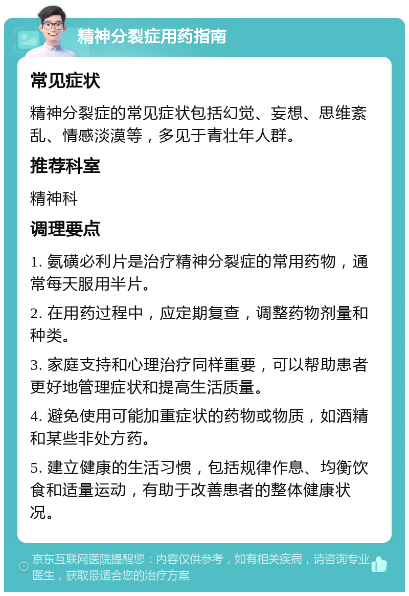 精神分裂症用药指南 常见症状 精神分裂症的常见症状包括幻觉、妄想、思维紊乱、情感淡漠等，多见于青壮年人群。 推荐科室 精神科 调理要点 1. 氨磺必利片是治疗精神分裂症的常用药物，通常每天服用半片。 2. 在用药过程中，应定期复查，调整药物剂量和种类。 3. 家庭支持和心理治疗同样重要，可以帮助患者更好地管理症状和提高生活质量。 4. 避免使用可能加重症状的药物或物质，如酒精和某些非处方药。 5. 建立健康的生活习惯，包括规律作息、均衡饮食和适量运动，有助于改善患者的整体健康状况。